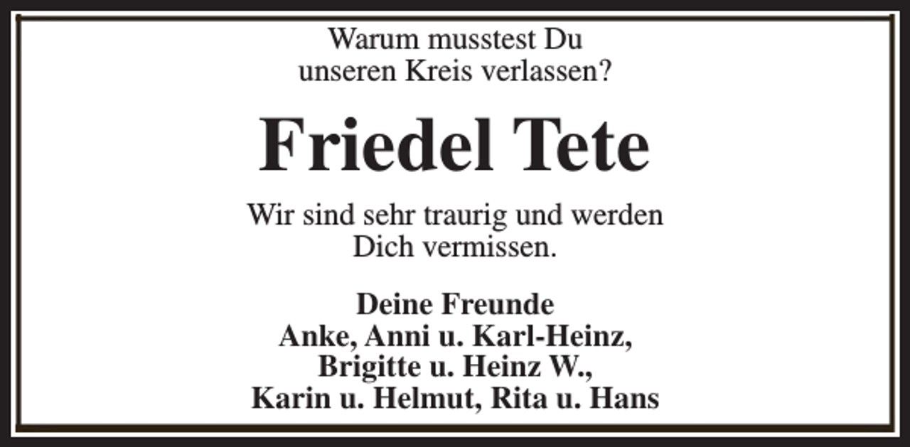 <p>Warum musstest Du<br />unseren Kreis verlassen?</p><p>Friedel Tete</p><p>Wir sind sehr traurig und werden<br />Dich vermissen.<br />Deine Freunde<br />Anke, Anni u. Karl-Heinz,<br />Brigitte u. Heinz W.,<br />Karin u. Helmut, Rita u. Hans</p>