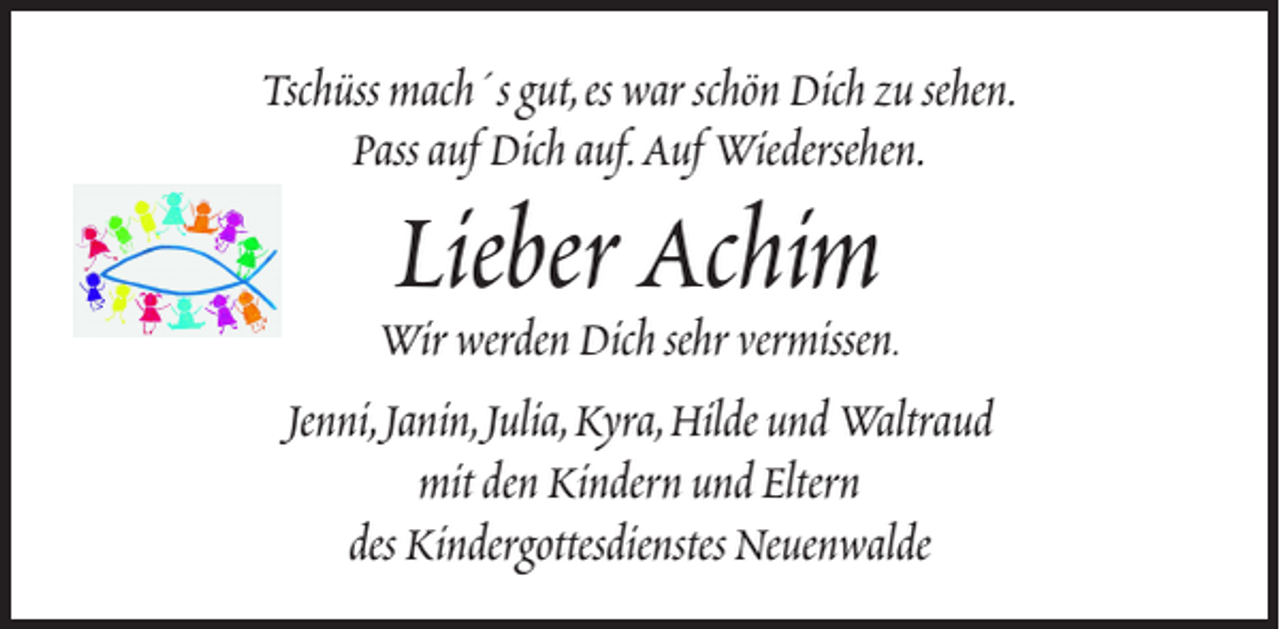 <p>Tschüss mach´s gut, es war schön Dich zu sehen.<br />Pass auf Dich auf. Auf Wiedersehen.</p><p>Lieber Achim</p><p>Wir werden Dich sehr vermissen.<br />Jenni, Janin, Julia, Kyra, Hilde und Waltraud<br />mit den Kindern und Eltern<br />des Kindergottesdienstes Neuenwalde</p>