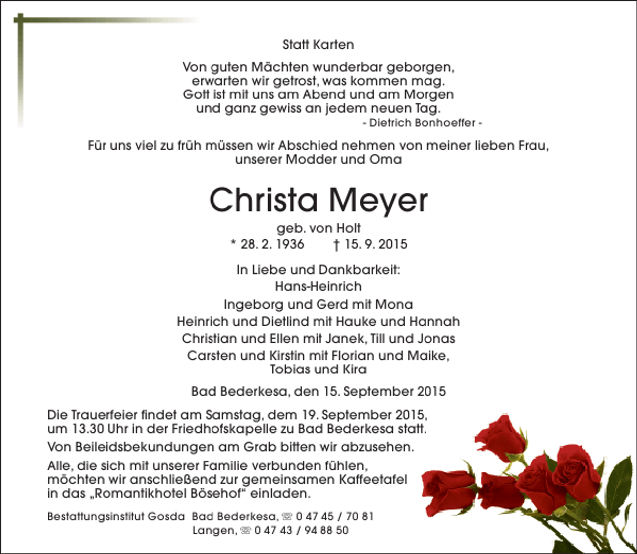 <p>Statt Karten<br />Von guten Mächten wunderbar geborgen,<br />erwarten wir getrost, was kommen mag.<br />Gott ist mit uns am Abend und am Morgen<br />und ganz gewiss an jedem neuen Tag.</p><p>- Dietrich Bonhoeffer -</p><p>Für uns viel zu früh müssen wir Abschied nehmen von meiner lieben Frau,<br />unserer Modder und Oma</p><p>Christa Meyer<br />geb. von Holt<br />* 28. 2. 1936<br />† 15. 9. 2015</p><p>In Liebe und Dankbarkeit:<br />Hans-Heinrich<br />Ingeborg und Gerd mit Mona<br />Heinrich und Dietlind mit Hauke und Hannah<br />Christian und Ellen mit Janek, Till und Jonas<br />Carsten und Kirstin mit Florian und Maike,<br />Tobias und Kira<br />Bad Bederkesa, den 15. September 2015<br />Die Trauerfeier findet am Samstag, dem 19. September 2015,<br />um 13.30 Uhr in der Friedhofskapelle zu Bad Bederkesa statt.<br />Von Beileidsbekundungen am Grab bitten wir abzusehen.<br />Alle, die sich mit unserer Familie verbunden fühlen,<br />möchten wir anschließend zur gemeinsamen Kaffeetafel<br />in das „Romantikhotel Bösehof“ einladen.<br />Bestattungsinstitut Gosda Bad Bederkesa, s 0 47 45 / 70 81<br />Langen, s 0 47 43 / 94 88 50</p>
