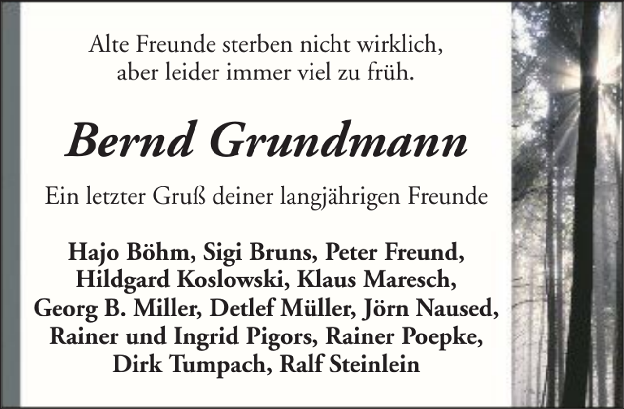 <p>Alte Freunde sterben nicht wirklich,<br />aber leider immer viel zu früh.</p><p>Bernd Grundmann<br />Ein letzter Gruß deiner langjährigen Freunde<br />Hajo Böhm, Sigi Bruns, Peter Freund,<br />Hildgard Koslowski, Klaus Maresch,<br />Georg B. Miller, Detlef Müller, Jörn Naused,<br />Rainer und Ingrid Pigors, Rainer Poepke,<br />Dirk Tumpach, Ralf Steinlein</p>