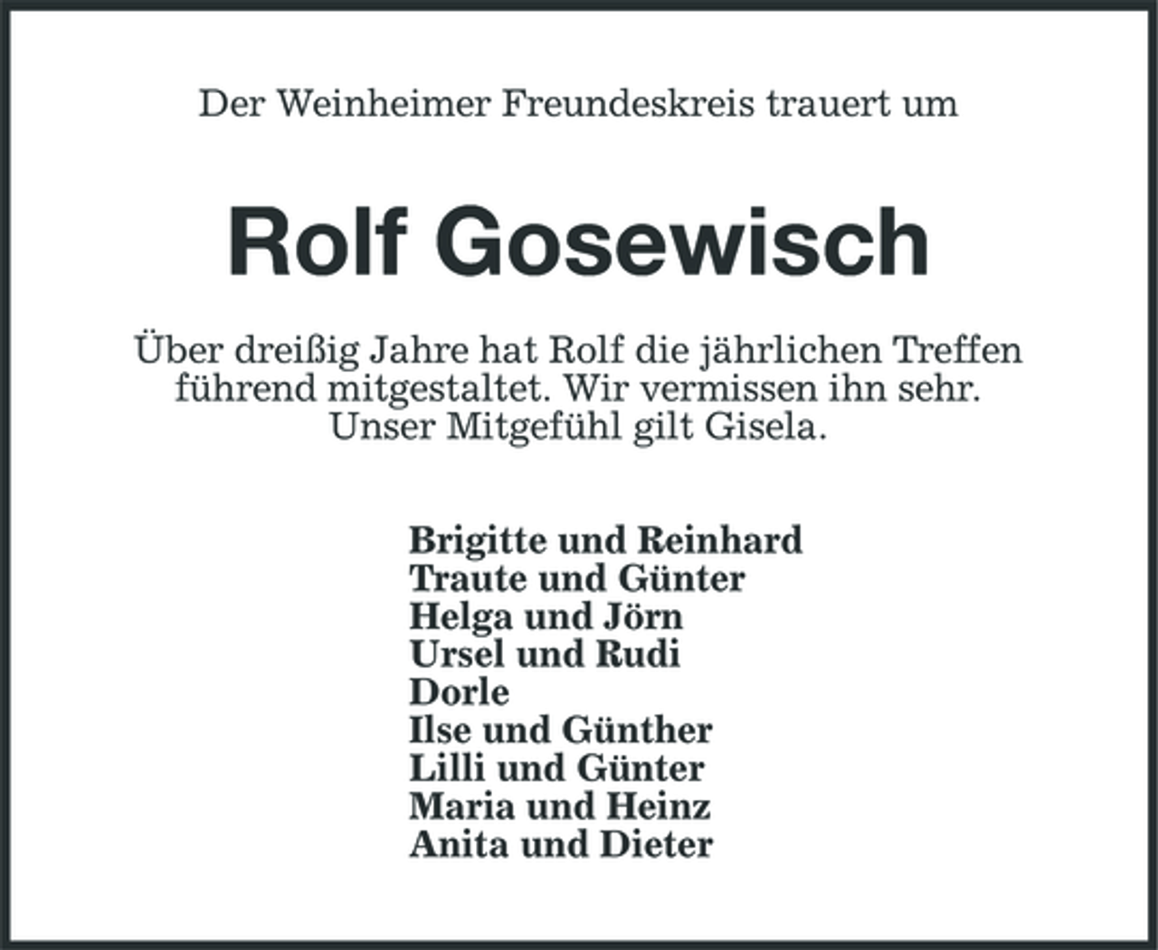 <p>Der Weinheimer Freundeskreis trauert um</p><p>Rolf Gosewisch<br />Über dreißig Jahre hat Rolf die jährlichen Treffen führend mitgestaltet. Wir vermissen ihn sehr. Unser Mitgefühl gilt Gisela. Brigitte und Reinhard Traute und Günter Helga und Jörn Ursel und Rudi Dorle Ilse und Günther Lilli und Günter Maria und Heinz Anita und Dieter</p>