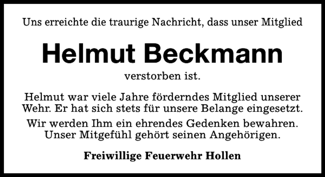 <p>Uns erreichte die traurige Nachricht, dass unser Mitglied</p><p>Helmut Beckmann<br />verstorben ist.</p><p>Helmut war viele Jahre förderndes Mitglied unserer<br />Wehr. Er hat sich stets für unsere Belange eingesetzt.<br />Wir werden Ihm ein ehrendes Gedenken bewahren.<br />Unser Mitgefühl gehört seinen Angehörigen.<br />Freiwillige Feuerwehr Hollen</p>