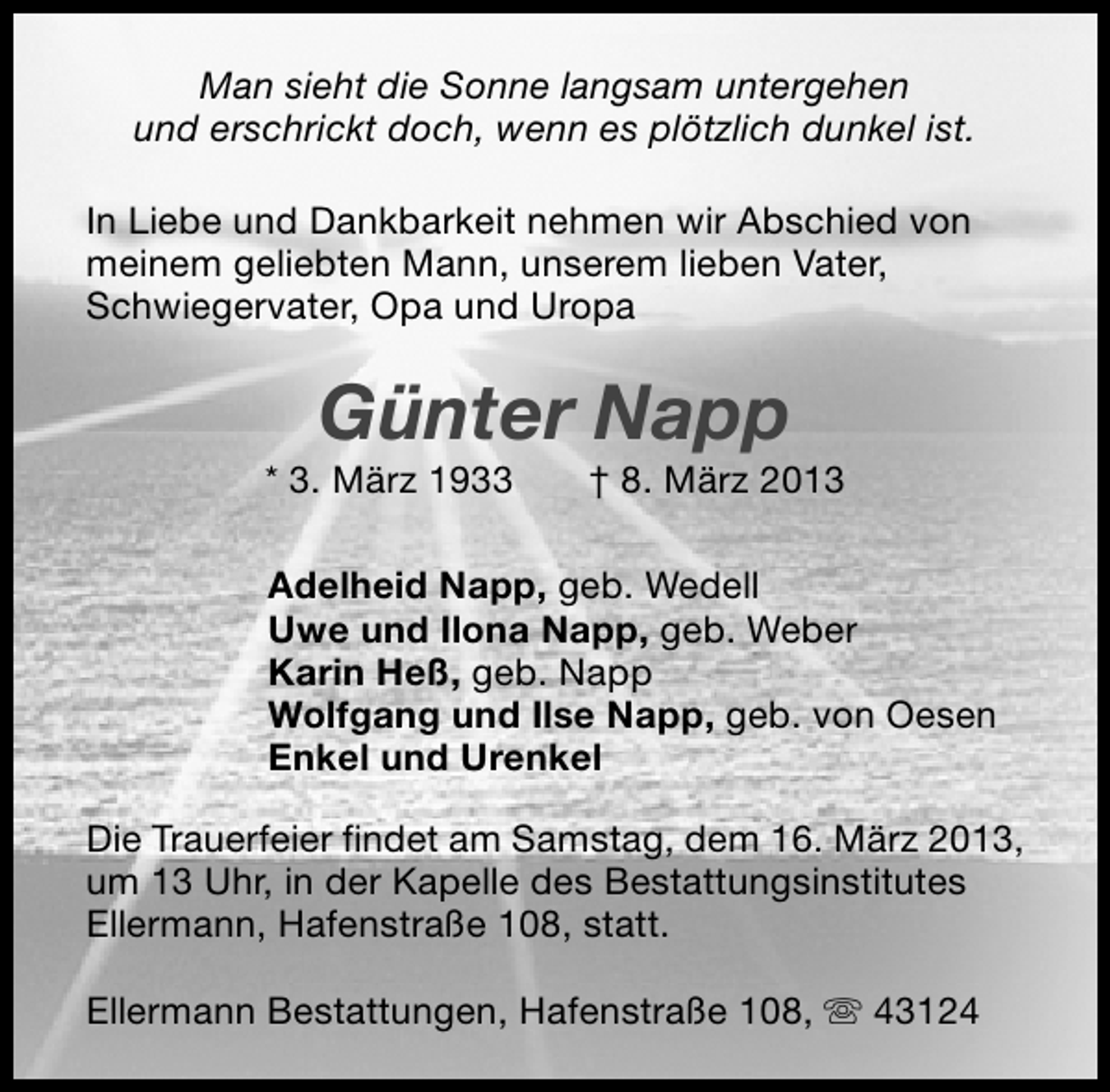 <p>Man sieht die Sonne langsam untergehen<br />und erschrickt doch, wenn es plötzlich dunkel ist.<br />In Liebe und Dankbarkeit nehmen wir Abschied von<br />meinem geliebten Mann, unserem lieben Vater,<br />Schwiegervater, Opa und Uropa</p>
<p>Günter Napp</p>
<p>* 3. März 1933</p>
<p>† 8. März 2013</p>
<p>Adelheid Napp, geb. Wedell<br />Uwe und Ilona Napp, geb. Weber<br />Karin Heß, geb. Napp<br />Wolfgang und Ilse Napp, geb. von Oesen<br />Enkel und Urenkel<br />Die Trauerfeier findet am Samstag, dem 16. März 2013,<br />um 13 Uhr, in der Kapelle des Bestattungsinstitutes<br />Ellermann, Hafenstraße 108, statt.<br />Ellermann Bestattungen, Hafenstraße 108, s 43124</p>