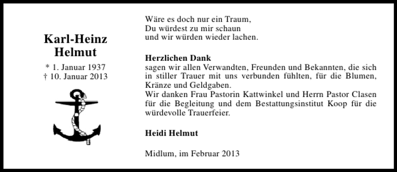 <p>Karl-Heinz<br />Helmut<br />* 1. Januar 1937<br />† 10. Januar 2013</p><p>Wäre es doch nur ein Traum,<br />Du würdest zu mir schaun<br />und wir würden wieder lachen.<br />Herzlichen Dank<br />sagen wir allen Verwandten, Freunden und Bekannten, die sich<br />in stiller Trauer mit uns verbunden fühlten, für die Blumen,<br />Kränze und Geldgaben.<br />Wir danken Frau Pastorin Kattwinkel und Herrn Pastor Clasen<br />für die Begleitung und dem Bestattungsinstitut Koop für die<br />würdevolle Trauerfeier.<br />Heidi Helmut<br />Midlum, im Februar 2013</p>