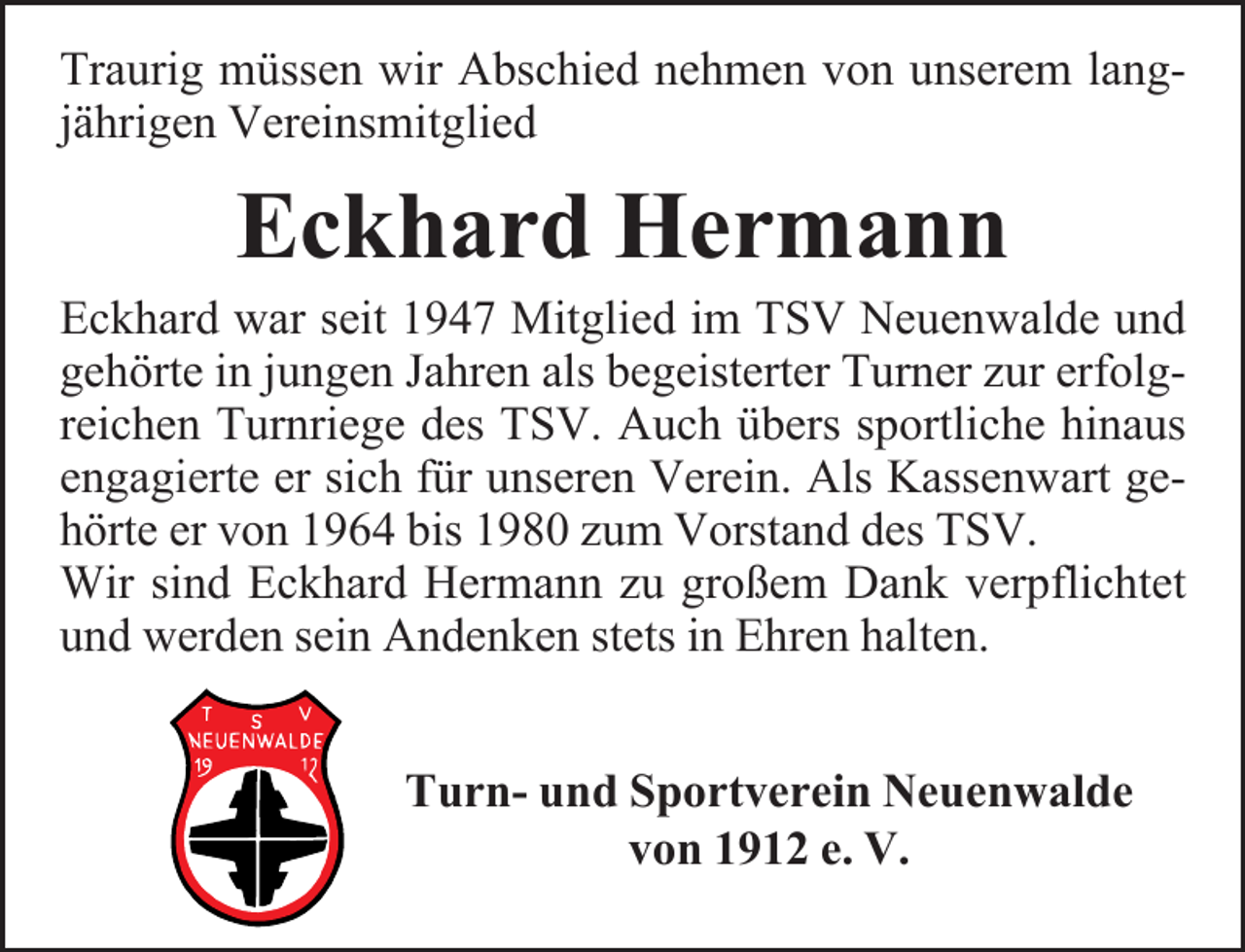 <p>Traurig müssen wir Abschied nehmen von unserem langjährigen Vereinsmitglied</p><p>Eckhard Hermann</p><p>Eckhard war seit 1947 Mitglied im TSV Neuenwalde und<br />gehörte in jungen Jahren als begeisterter Turner zur erfolgreichen Turnriege des TSV. Auch übers sportliche hinaus<br />engagierte er sich für unseren Verein. Als Kassenwart gehörte er von 1964 bis 1980 zum Vorstand des TSV.<br />Wir sind Eckhard Hermann zu großem Dank verpflichtet<br />und werden sein Andenken stets in Ehren halten.<br />Turn- und Sportverein Neuenwalde<br />von 1912 e. V.</p>