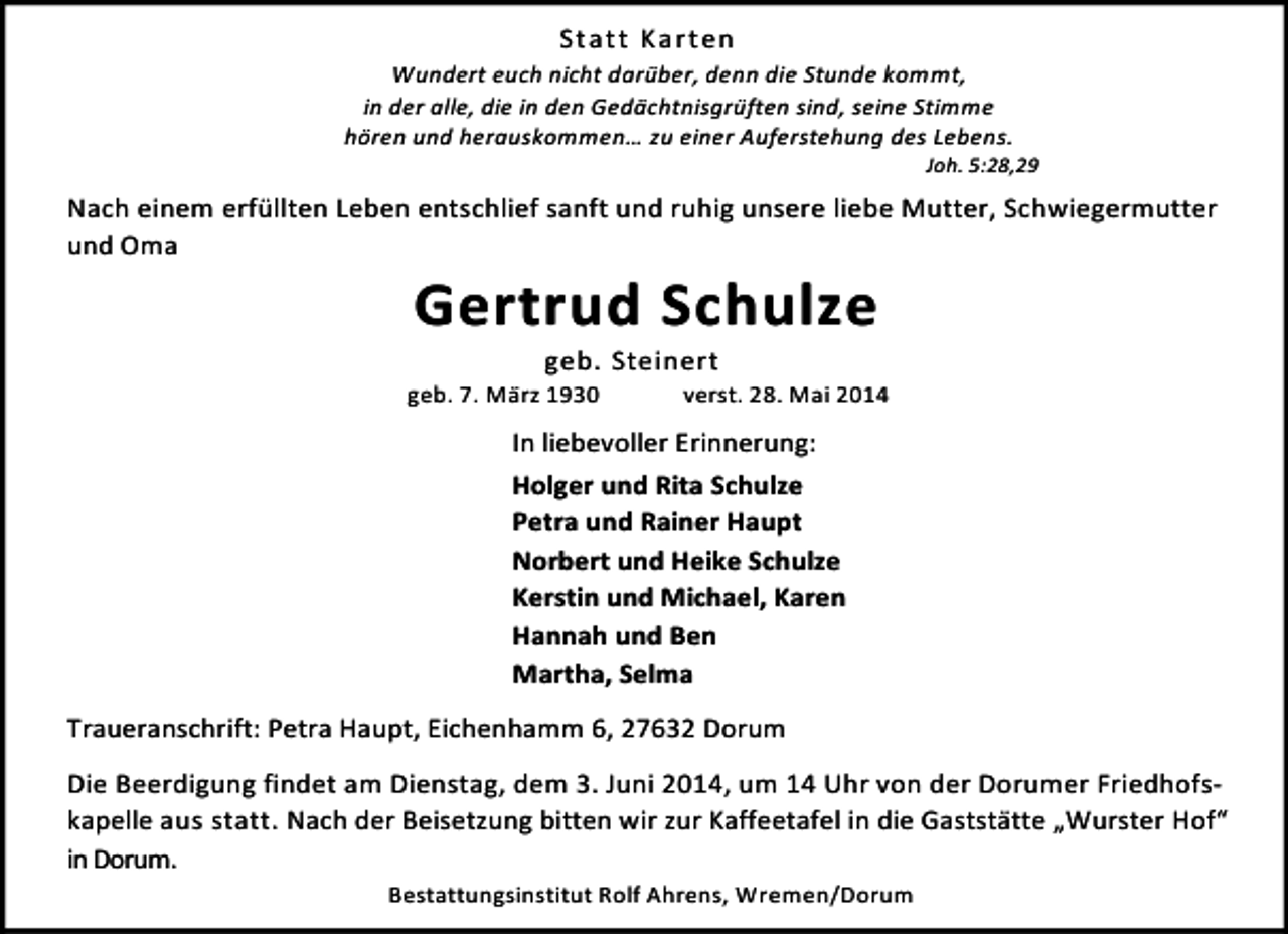 <p>Statt Karten<br />Wundert euch nicht darüber, denn die Stunde kommt,<br />in der alle, die in den Gedächtnisgrüften sind, seine Stimme<br />hören und herauskommen… zu einer Auferstehung des Lebens.</p><p>Joh. 5:28,29</p><p>Nach einem erfüllten Leben entschlief sanft und ruhig unsere liebe Mutter, Schwiegermutter<br />und Oma</p><p>Gertrud Schulze<br />geb. Steinert</p><p>geb. 7. März 1930</p><p>verst. 28. Mai 2014</p><p>In liebevoller Erinnerung:<br />Holger und Rita Schulze<br />Petra und Rainer Haupt<br />Norbert und Heike Schulze<br />Kerstin und Michael, Karen<br />Hannah und Ben<br />Martha, Selma<br />Traueranschrift: Petra Haupt, Eichenhamm 6, 27632 Dorum<br />Die Beerdigung findet am Dienstag, dem 3. Juni 2014, um 14 Uhr von der Dorumer Friedhofskapelle aus statt. Nach der Beisetzung bitten wir zur Kaffeetafel in die Gaststätte „Wurster Hof“<br />in Dorum.<br />Bestattungsinstitut Rolf Ahrens, Wremen/Dorum</p>