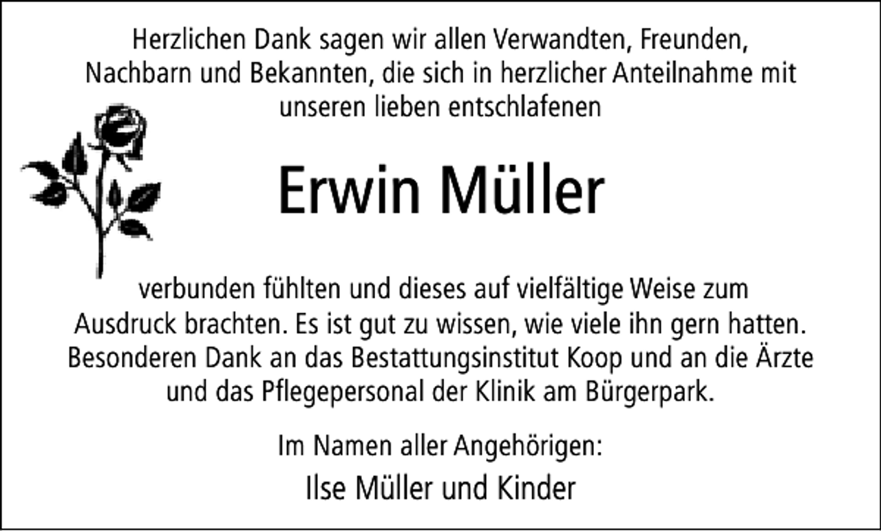 <p>Herzlichen Dank sagen wir allen Verwandten, Freunden,<br />Nachbarn und Bekannten, die sich in herzlicher Anteilnahme mit<br />unseren lieben entschlafenen</p><p>Erwin Müller<br />verbunden fühlten und dieses auf vielfältige Weise zum<br />Ausdruck brachten. Es ist gut zu wissen, wie viele ihn gern hatten.<br />Besonderen Dank an das Bestattungsinstitut Koop und an die Ärzte<br />und das Pflegepersonal der Klinik am Bürgerpark.<br />Im Namen aller Angehörigen:</p><p>Ilse Müller und Kinder</p>