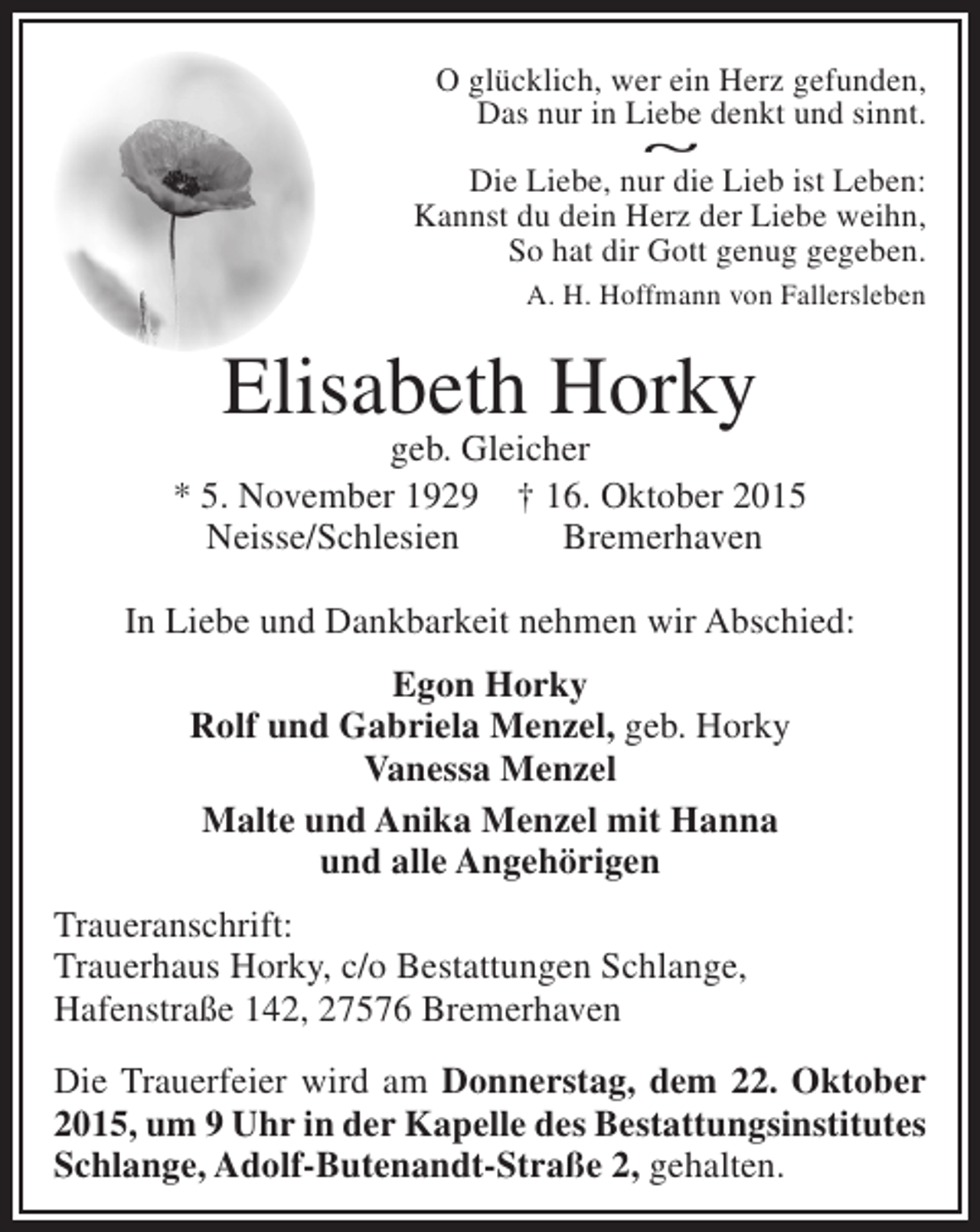 <p>O glücklich, wer ein Herz gefunden,<br />Das nur in Liebe denkt und sinnt.<br />~<br />Die Liebe, nur die Lieb ist Leben:<br />Kannst du dein Herz der Liebe weihn,<br />So hat dir Gott genug gegeben.<br />A. H. Hoffmann von Fallersleben</p><p>Elisabeth Horky</p><p>geb. Gleicher<br />* 5. November 1929 † 16. Oktober 2015<br />Neisse/Schlesien<br />Bremerhaven<br />In Liebe und Dankbarkeit nehmen wir Abschied:<br />Egon Horky<br />Rolf und Gabriela Menzel, geb. Horky<br />Vanessa Menzel<br />Malte und Anika Menzel mit Hanna<br />und alle Angehörigen<br />Traueranschrift:<br />Trauerhaus Horky, c/o Bestattungen Schlange,<br />Hafenstraße 142, 27576 Bremerhaven<br />Die Trauerfeier wird am Donnerstag, dem 22. Oktober<br />2015, um 9 Uhr in der Kapelle des Bestattungsinstitutes<br />Schlange, Adolf-Butenandt-Straße 2, gehalten.</p>