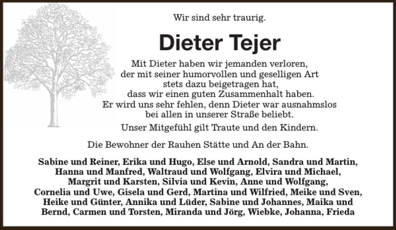 <p>Wir sind sehr traurig.</p><p>Dieter Tejer<br />Mit Dieter haben wir jemanden verloren,<br />der mit seiner humorvollen und geselligen Art<br />stets dazu beigetragen hat,<br />dass wir einen guten Zusammenhalt haben.<br />Er wird uns sehr fehlen, denn Dieter war ausnahmslos<br />bei allen in unserer Straße beliebt.<br />Unser Mitgefühl gilt Traute und den Kindern.<br />Die Bewohner der Rauhen Stätte und An der Bahn.<br />Sabine und Reiner, Erika und Hugo, Else und Arnold, Sandra und Martin,<br />Hanna und Manfred, Waltraud und Wolfgang, Elvira und Michael,<br />Margrit und Karsten, Silvia und Kevin, Anne und Wolfgang,<br />Cornelia und Uwe, Gisela und Gerd, Martina und Wilfried, Meike und Sven,<br />Heike und Günter, Annika und Lüder, Sabine und Johannes, Maika und<br />Bernd, Carmen und Torsten, Miranda und Jörg, Wiebke, Johanna, Frieda</p>