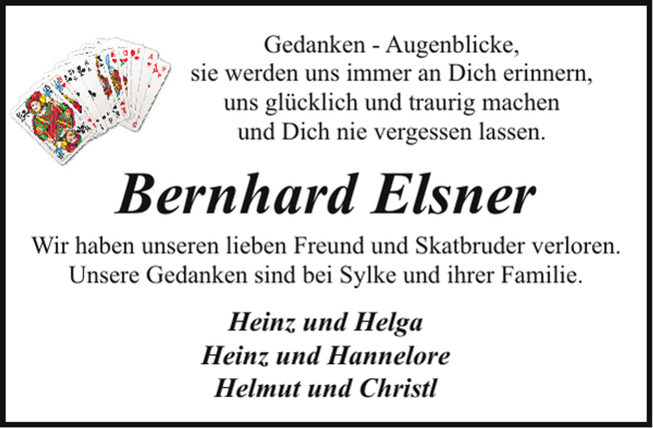 <p>Gedanken - Augenblicke,<br />sie werden uns immer an Dich erinnern,<br />uns glücklich und traurig machen<br />und Dich nie vergessen lassen.</p><p>Bernhard Elsner</p><p>Wir haben unseren lieben Freund und Skatbruder verloren.<br />Unsere Gedanken sind bei Sylke und ihrer Familie.</p><p>Heinz und Helga<br />Heinz und Hannelore<br />Helmut und Christl</p>