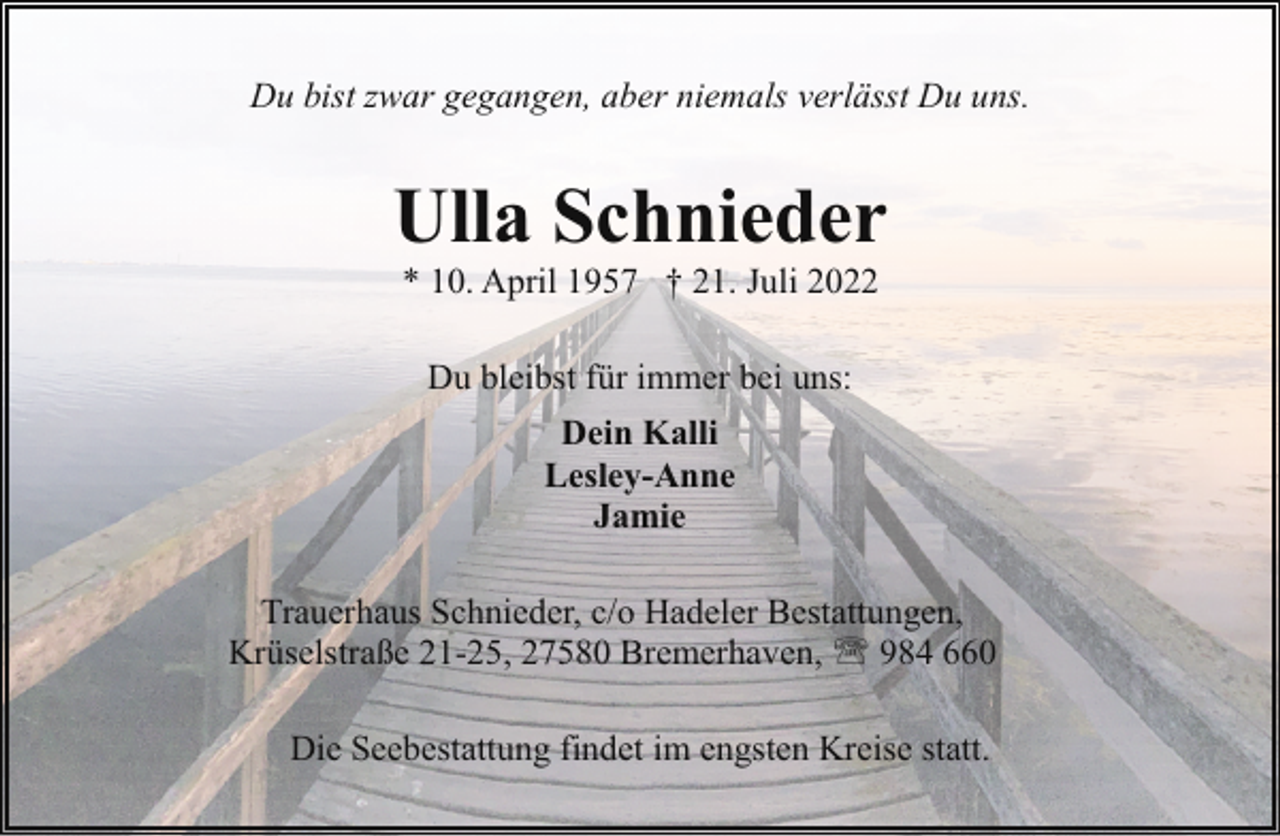 <p>Du bist zwar gegangen, aber niemals verlässt Du uns.</p><p>Ulla Schnieder<br />* 10. April 1957 † 21. Juli 2022<br />Du bleibst für immer bei uns:<br />Dein Kalli<br />Lesley-Anne<br />Jamie<br />Trauerhaus Schnieder, c/o Hadeler Bestattungen,<br />Krüselstraße 21-25, 27580 Bremerhaven, ' 984 660<br />Die Seebestattung findet im engsten Kreise statt.</p>