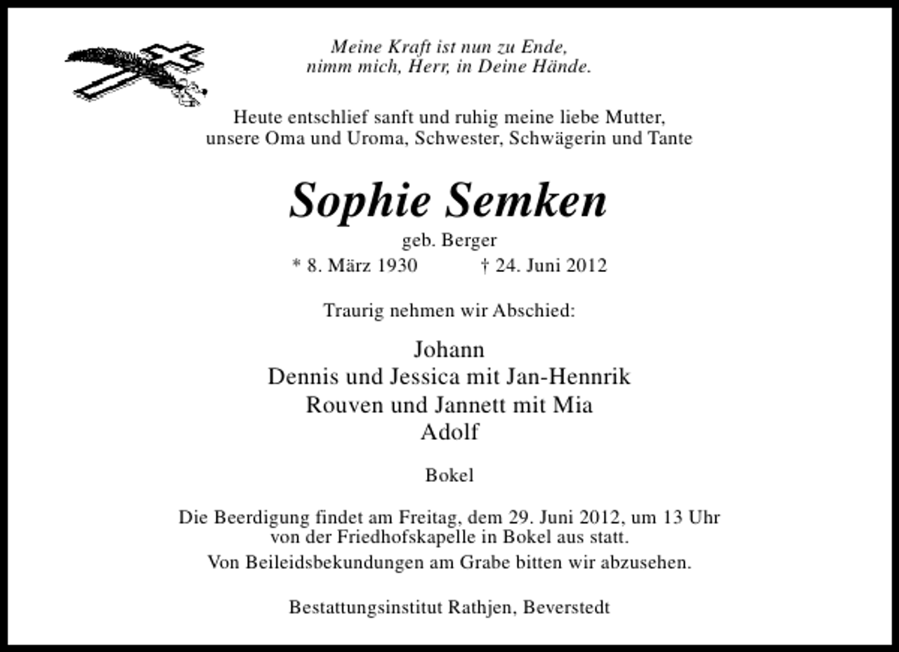 <p>Meine Kraft ist nun zu Ende,<br />nimm mich, Herr, in Deine Hände.<br />Heute entschlief sanft und ruhig meine liebe Mutter,<br />unsere Oma und Uroma, Schwester, Schwägerin und Tante</p><p>Sophie Semken<br />geb. Berger<br />* 8. März 1930<br />† 24. Juni 2012<br />Traurig nehmen wir Abschied:</p><p>Johann<br />Dennis und Jessica mit Jan-Hennrik<br />Rouven und Jannett mit Mia<br />Adolf<br />Bokel<br />Die Beerdigung findet am Freitag, dem 29. Juni 2012, um 13 Uhr<br />von der Friedhofskapelle in Bokel aus statt.<br />Von Beileidsbekundungen am Grabe bitten wir abzusehen.<br />Bestattungsinstitut Rathjen, Beverstedt</p>