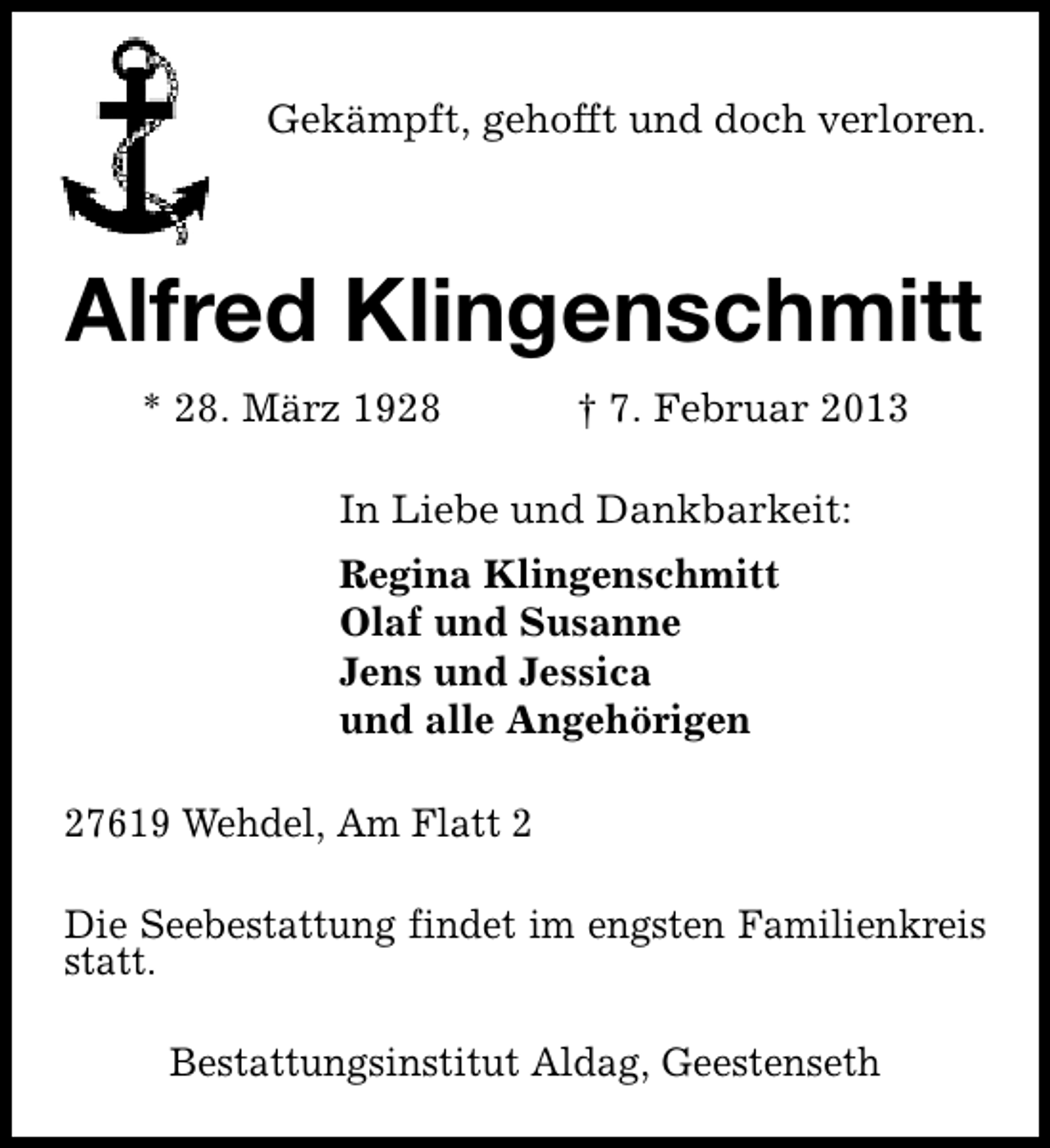 <p>Gekämpft, gehofft und doch verloren.</p>
<p>Alfred Klingenschmitt<br />* 28. März 1928</p>
<p>† 7. Februar 2013</p>
<p>In Liebe und Dankbarkeit:<br />Regina Klingenschmitt<br />Olaf und Susanne<br />Jens und Jessica<br />und alle Angehörigen<br />27619 Wehdel, Am Flatt 2<br />Die Seebestattung findet im engsten Familienkreis<br />statt.<br />Bestattungsinstitut Aldag, Geestenseth</p>