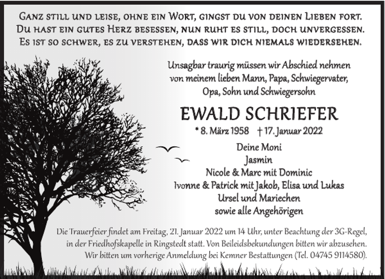 <p>G A NZ S T ILL U N D LEIS E, OH N E E IN WORT, GINGST DU VON DEINEN LIEBEN FORT.<br />D U H A S T EIN G UT E S H ER Z BE S E S S E N, N UN RUHT ES STILL, DOCH UNVERGESSEN.<br />E S IS T S O S C H W ER , E S Z U V ER S T E HE N, DASS WIR DICH NIEMALS WIEDERSEHEN.<br />Unsagbar t¢aurig müssen wir Abschied nehmen<br />von meinem lieben Mann, Papa, Schwieger©ater,<br />Opa, Sohn und Schwiegersohn</p><p>E WALD SCHRIEFER</p><p>* 8. März 1958 † 17. Januar 2022<br />Deine Moni<br />Jasmin<br />Nicole &amp; Marc mit Dominic<br />Ivonne &amp; Pat¢ick mit Jakob, Elisa und Lukas<br />Ursel und Mariechen<br />sowie alle Angehörigen<br />Die Trauerfeier ﬁndet am Freitag, 21. Jaanuar 2022 um 14 Uhr, unter Beacht§ng der 3G-Regel,<br />in der Friedhofskapelle in Ringstedtt statt. Von Beileidsbekundungen bitten wir abzusehen.<br />Wir bitten um vorherige Anmeeldung bei Kemner Bestatt§ngen (Tel. 04745 9114580).</p>