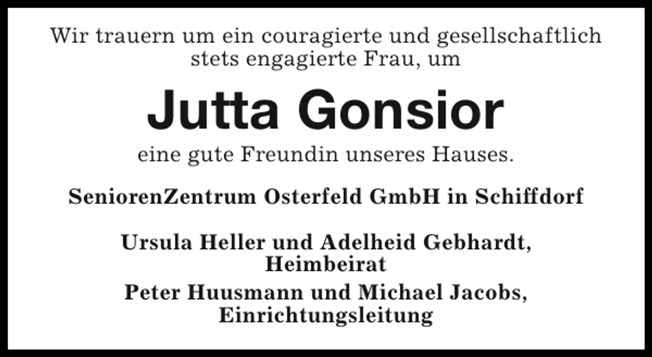 <p>Wir trauern um ein couragierte und gesellschaftlich<br />stets engagierte Frau, um</p><p>Jutta Gonsior</p><p>eine gute Freundin unseres Hauses.<br />SeniorenZentrum Osterfeld GmbH in Schiffdorf<br />Ursula Heller und Adelheid Gebhardt,<br />Heimbeirat<br />Peter Huusmann und Michael Jacobs,<br />Einrichtungsleitung</p>