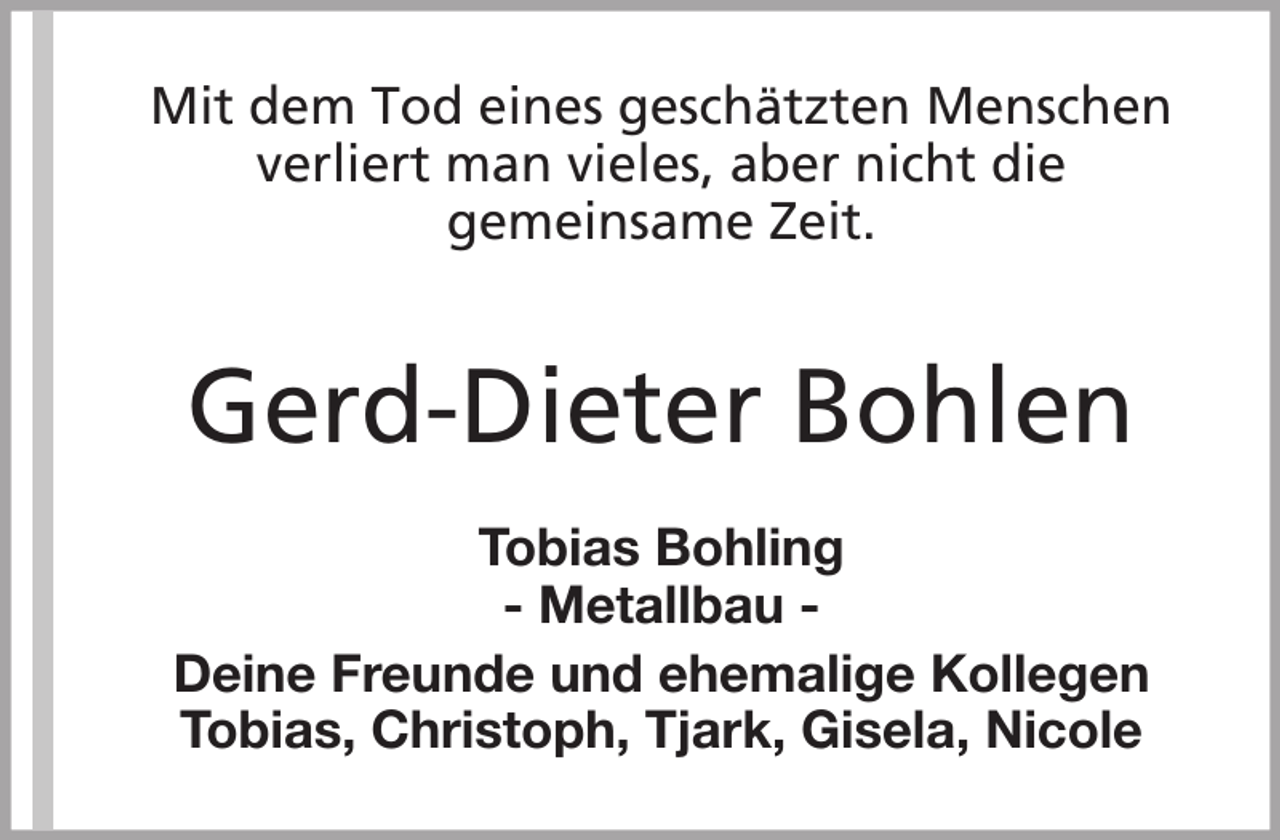 <p>Mit dem Tod eines geschätzten Menschen<br />verliert man vieles, aber nicht die<br />gemeinsame Zeit.</p><p>Gerd-Dieter Bohlen<br />Tobias Bohling<br />- Metallbau Deine Freunde und ehemalige Kollegen<br />Tobias, Christoph, Tjark, Gisela, Nicole</p>