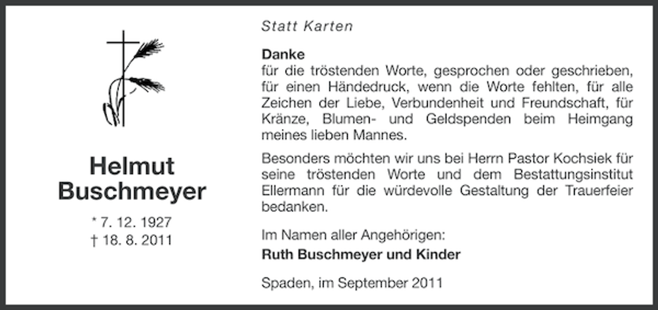 <p>Statt Karten<br />Danke<br />für die tröstenden Worte, gesprochen oder geschrieben,<br />für einen Händedruck, wenn die Worte fehlten, für alle<br />Zeichen der Liebe, Verbundenheit und Freundschaft, für<br />Kränze, Blumen- und Geldspenden beim Heimgang<br />meines lieben Mannes.</p><p>Helmut<br />Buschmeyer<br />* 7. 12. 1927<br />† 18. 8. 2011</p><p>Besonders möchten wir uns bei Herrn Pastor Kochsiek für<br />seine tröstenden Worte und dem Bestattungsinstitut<br />Ellermann für die würdevolle Gestaltung der Trauerfeier<br />bedanken.<br />Im Namen aller Angehörigen:<br />Ruth Buschmeyer und Kinder<br />Spaden, im September 2011</p>