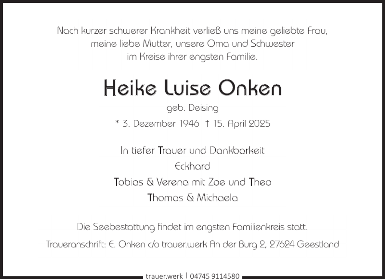 <p>Nach kurzer schwerer Krankheit verließ uns meine geliebte Frau,<br />meine liebe Mutter, unsere Oma und Schwester<br />im Kreise ihrer engsten Familie.</p><p>Heike Luise Onken<br />geb. Deising</p><p>* 3. Dezember 1946 † 15. April 2025</p><p>In tiefer Trauer und Dankbarkeit<br />Eckhard<br />Tobias &amp; Verena mit Zoe und Theo<br />T h o m a s &amp; M ic h a e l a<br />Die Seebestattung findet im engsten Familienkreis statt.<br />Traueranschrift: E. Onken c/o trauer.werk An der Burg 2, 27624 Geestland<br />trauer.werk | 04745 9114580</p>