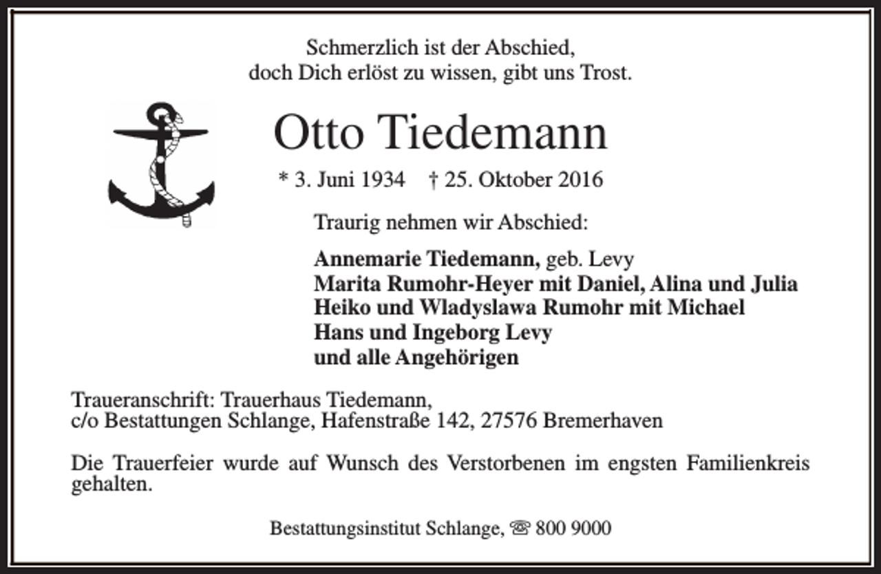 <p>Schmerzlich ist der Abschied,<br />doch Dich erlöst zu wissen, gibt uns Trost.</p><p>Otto Tiedemann<br />* 3. Juni 1934</p><p>† 25. Oktober 2016</p><p>Traurig nehmen wir Abschied:<br />Annemarie Tiedemann, geb. Levy<br />Marita Rumohr-Heyer mit Daniel, Alina und Julia<br />Heiko und Wladyslawa Rumohr mit Michael<br />Hans und Ingeborg Levy<br />und alle Angehörigen<br />Traueranschrift: Trauerhaus Tiedemann,<br />c/o Bestattungen Schlange, Hafenstraße 142, 27576 Bremerhaven<br />Die Trauerfeier wurde auf Wunsch des Verstorbenen im engsten Familienkreis<br />gehalten.<br />Bestattungsinstitut Schlange, s 800 9000</p>