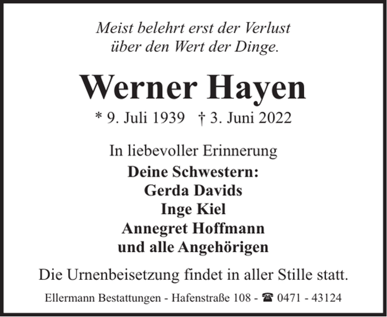 <p>Meist belehrt erst der Verlust<br />über den Wert der Dinge.</p><p>Werner Hayen<br />* 9. Juli 1939 † 3. Juni 2022<br />In liebevoller Erinnerung<br />Deine Schwestern:<br />Gerda Davids<br />Inge Kiel<br />Annegret Hoffmann<br />und alle Angehörigen<br />Die Urnenbeisetzung findet in aller Stille statt.<br />Ellermann Bestattungen - Hafenstraße 108 - ( 0471 - 43124</p>
