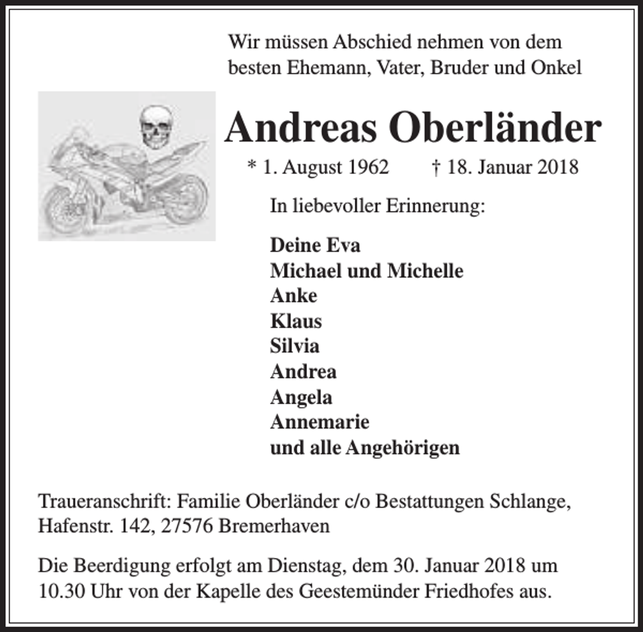 <p>Wir müssen Abschied nehmen von dem<br />besten Ehemann, Vater, Bruder und Onkel</p><p>Andreas Oberländer<br />* 1. August 1962</p><p>† 18. Januar 2018</p><p>In liebevoller Erinnerung:<br />Deine Eva<br />Michael und Michelle<br />Anke<br />Klaus<br />Silvia<br />Andrea<br />Angela<br />Annemarie<br />und alle Angehörigen<br />Traueranschrift: Familie Oberländer c/o Bestattungen Schlange,<br />Hafenstr. 142, 27576 Bremerhaven<br />Die Beerdigung erfolgt am Dienstag, dem 30. Januar 2018 um<br />10.30 Uhr von der Kapelle des Geestemünder Friedhofes aus.</p>