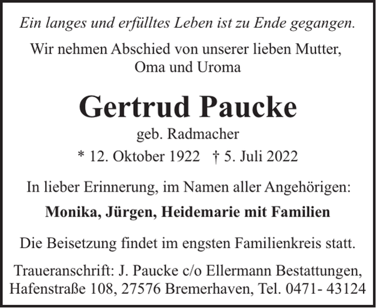 <p>Ein langes und erfülltes Leben ist zu Ende gegangen.<br />Wir nehmen Abschied von unserer lieben Mutter,<br />Oma und Uroma</p><p>Gertrud Paucke</p><p>geb. Radmacher<br />* 12. Oktober 1922 † 5. Juli 2022<br />In lieber Erinnerung, im Namen aller Angehörigen:<br />Monika, Jürgen, Heidemarie mit Familien<br />Die Beisetzung findet im engsten Familienkreis statt.<br />Traueranschrift: J. Paucke c/o Ellermann Bestattungen,<br />Hafenstraße 108, 27576 Bremerhaven, Tel. 0471- 43124</p>