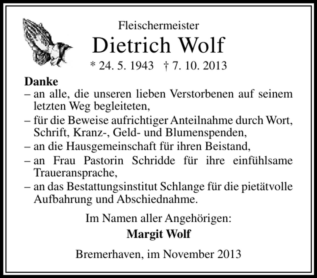 <p>Fleischermeister</p><p>Dietrich Wolf</p><p>* 24. 5. 1943 † 7. 10. 2013<br />Danke<br />– an alle, die unseren lieben Verstorbenen auf seinem<br />letzten Weg begleiteten,<br />– für die Beweise aufrichtiger Anteilnahme durch Wort,<br />Schrift, Kranz-, Geld- und Blumenspenden,<br />– an die Hausgemeinschaft für ihren Beistand,<br />– an Frau Pastorin Schridde für ihre einfühlsame<br />Traueransprache,<br />– an das Bestattungsinstitut Schlange für die pietätvolle<br />Aufbahrung und Abschiednahme.<br />Im Namen aller Angehörigen:<br />Margit Wolf<br />Bremerhaven, im November 2013</p>