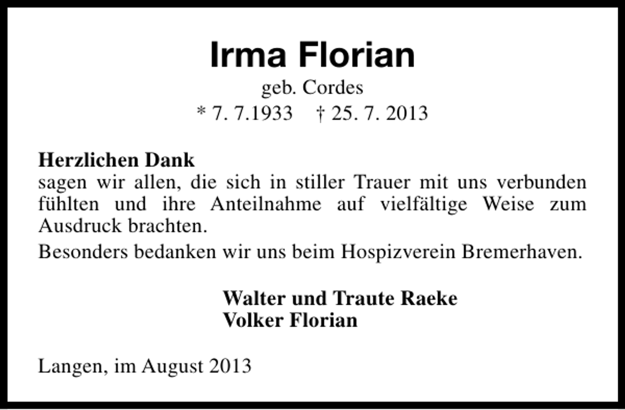 <p>Irma Florian</p><p>geb. Cordes<br />* 7. 7.1933 † 25. 7. 2013<br />Herzlichen Dank<br />sagen wir allen, die sich in stiller Trauer mit uns verbunden<br />fühlten und ihre Anteilnahme auf vielfältige Weise zum<br />Ausdruck brachten.<br />Besonders bedanken wir uns beim Hospizverein Bremerhaven.<br />Walter und Traute Raeke<br />Volker Florian<br />Langen, im August 2013</p>