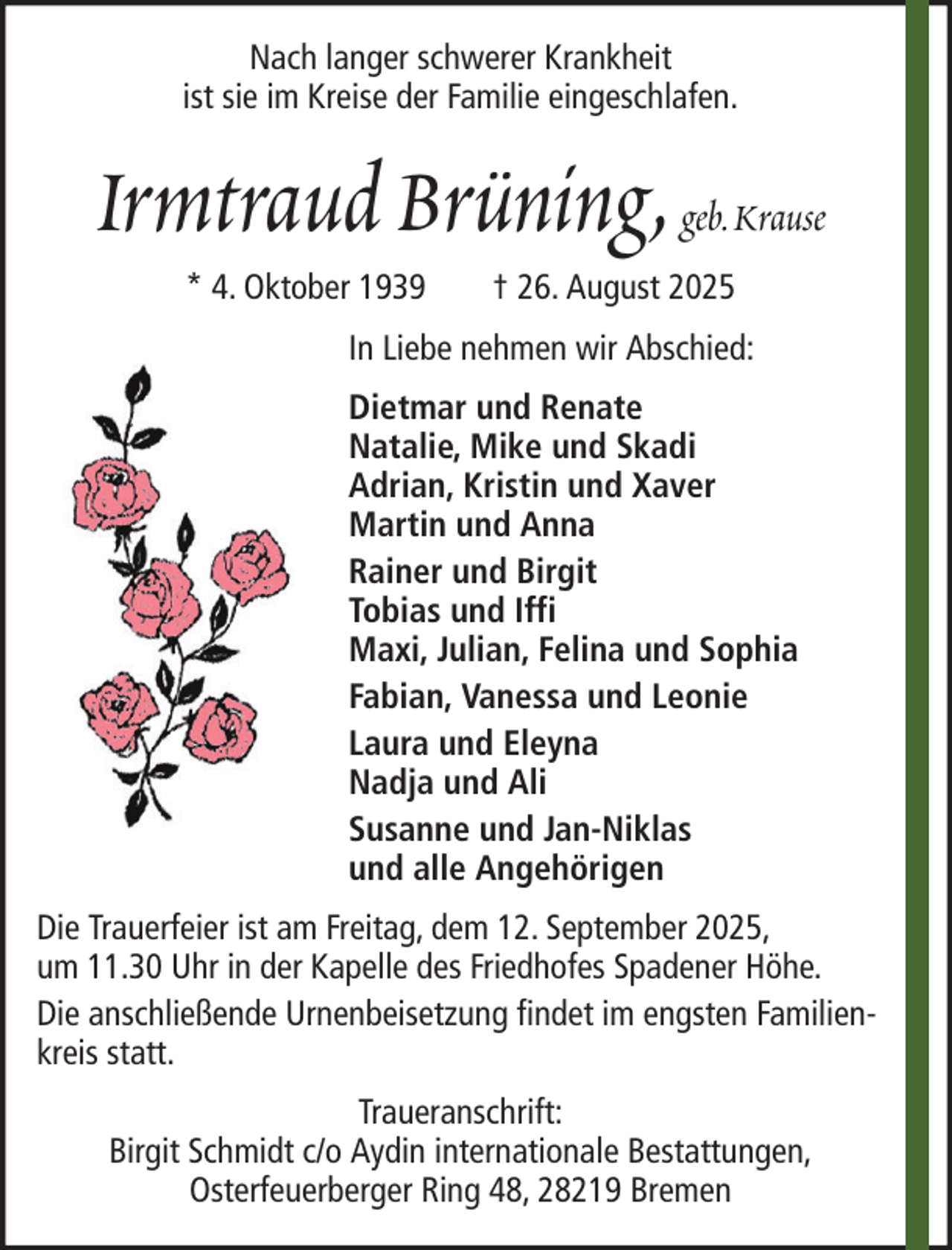 <p>Nach langer schwerer Krankheit<br />ist sie im Kreise der Familie eingeschlafen.</p><p>Irmtraud Brüning, geb. Krause<br />* 4. Oktober 1939</p><p>† 26. August 2025</p><p>In Liebe nehmen wir Abschied:<br />Dietmar und Renate<br />Natalie, Mike und Skadi<br />Adrian, Kristin und Xaver<br />Martin und Anna<br />Rainer und Birgit<br />Tobias und Iffi<br />Maxi, Julian, Felina und Sophia<br />Fabian, Vanessa und Leonie<br />Laura und Eleyna<br />Nadja und Ali<br />Susanne und Jan-Niklas<br />und alle Angehörigen<br />Die Trauerfeier ist am Freitag, dem 12. September 2025,<br />um 11.30 Uhr in der Kapelle des Friedhofes Spadener Höhe.<br />Die anschließende Urnenbeisetzung findet im engsten Familienkreis statt.<br />Traueranschrift:<br />Birgit Schmidt c/o Aydin internationale Bestattungen,<br />Osterfeuerberger Ring 48, 28219 Bremen</p>