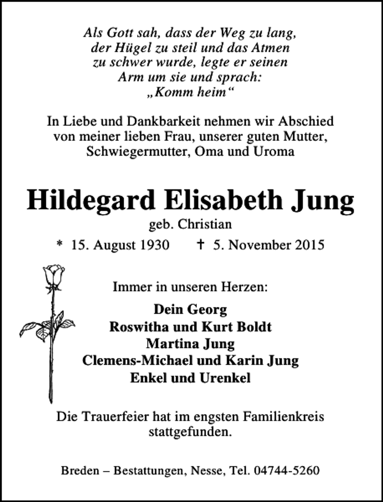 <p>Als Gott sah, dass der Weg zu lang,<br />der Hügel zu steil und das Atmen<br />zu schwer wurde, legte er seinen<br />Arm um sie und sprach:<br />„Komm heim“<br />In Liebe und Dankbarkeit nehmen wir Abschied<br />von meiner lieben Frau, unserer guten Mutter,<br />Schwiegermutter, Oma und Uroma</p><p>Hildegard Elisabeth Jung<br />geb. Christian<br />* 15. August 1930<br />B 5. November 2015<br />Immer in unseren Herzen:<br />Dein Georg<br />Roswitha und Kurt Boldt<br />Martina Jung<br />Clemens-Michael und Karin Jung<br />Enkel und Urenkel<br />Die Trauerfeier hat im engsten Familienkreis<br />stattgefunden.<br />Breden – Bestattungen, Nesse, Tel. 04744-5260</p>