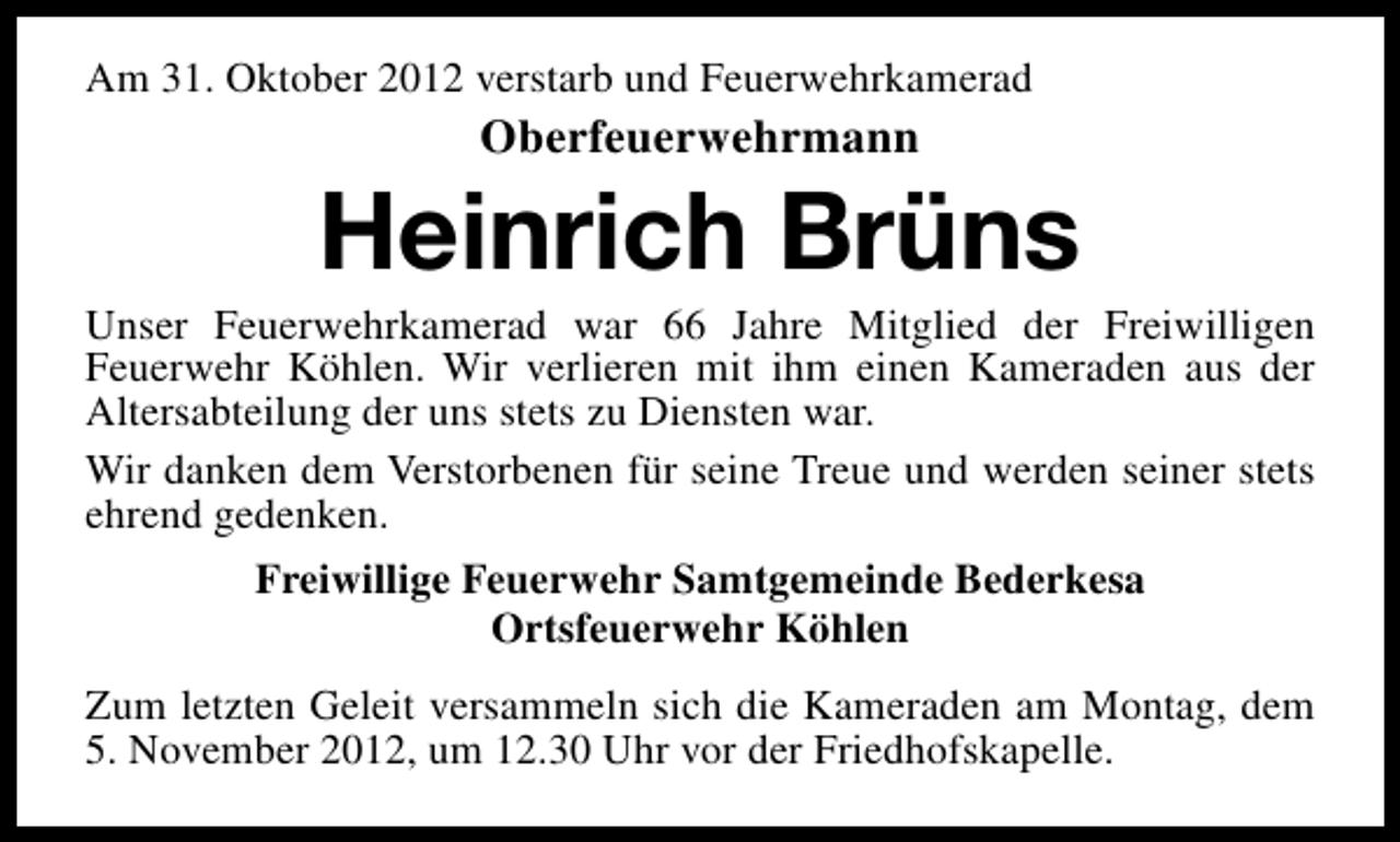 <p>Am 31. Oktober 2012 verstarb und Feuerwehrkamerad</p><p>Oberfeuerwehrmann</p><p>Heinrich Brüns</p><p>Unser Feuerwehrkamerad war 66 Jahre Mitglied der Freiwilligen<br />Feuerwehr Köhlen. Wir verlieren mit ihm einen Kameraden aus der<br />Altersabteilung der uns stets zu Diensten war.<br />Wir danken dem Verstorbenen für seine Treue und werden seiner stets<br />ehrend gedenken.<br />Freiwillige Feuerwehr Samtgemeinde Bederkesa<br />Ortsfeuerwehr Köhlen<br />Zum letzten Geleit versammeln sich die Kameraden am Montag, dem<br />5. November 2012, um 12.30 Uhr vor der Friedhofskapelle.</p>