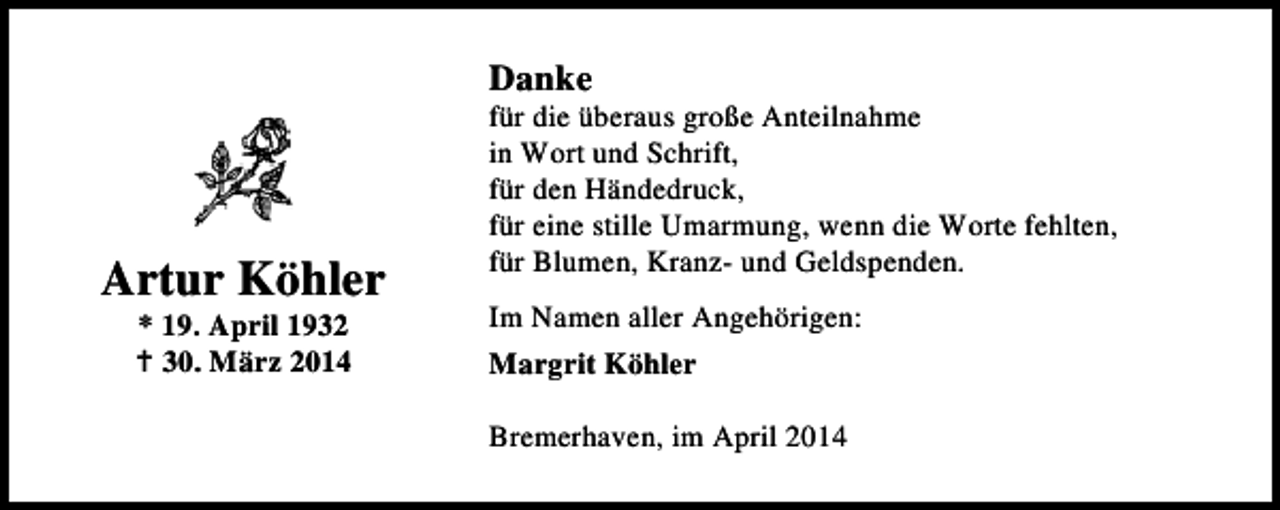 <p>Danke</p><p>Artur Köhler<br />* 19. April 1932<br />30. März 2014</p><p>für die überaus große Anteilnahme<br />in Wort und Schrift,<br />für den Händedruck,<br />für eine stille Umarmung, wenn die Worte fehlten,<br />für Blumen, Kranz- und Geldspenden.<br />Im Namen aller Angehörigen:<br />Margrit Köhler<br />Bremerhaven, im April 2014</p>