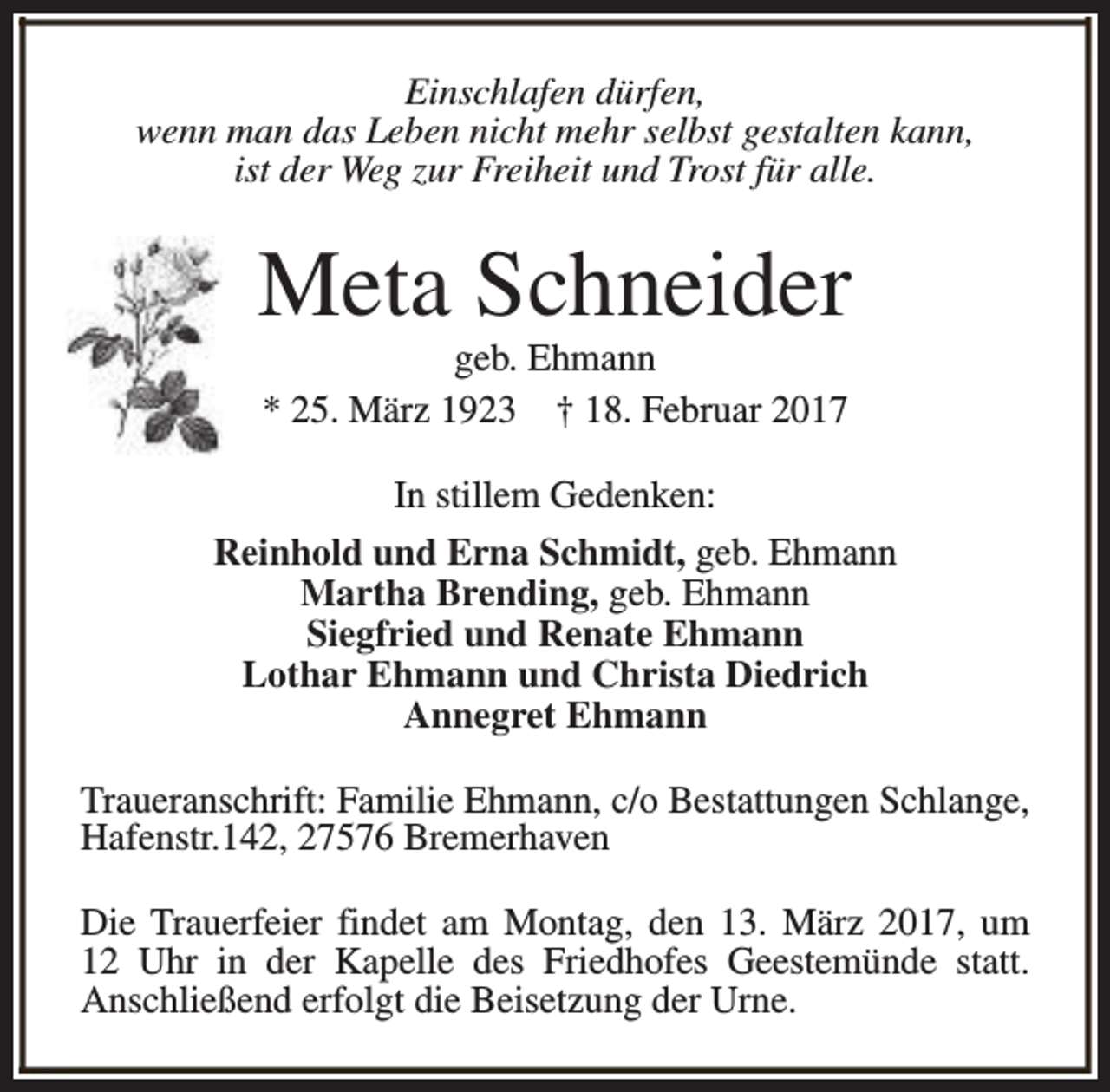 <p>Einschlafen dürfen,<br />wenn man das Leben nicht mehr selbst gestalten kann,<br />ist der Weg zur Freiheit und Trost für alle.</p><p>Meta Schneider<br />geb. Ehmann<br />* 25. März 1923 † 18. Februar 2017<br />In stillem Gedenken:<br />Reinhold und Erna Schmidt, geb. Ehmann<br />Martha Brending, geb. Ehmann<br />Siegfried und Renate Ehmann<br />Lothar Ehmann und Christa Diedrich<br />Annegret Ehmann<br />Traueranschrift: Familie Ehmann, c/o Bestattungen Schlange,<br />Hafenstr.142, 27576 Bremerhaven<br />Die Trauerfeier findet am Montag, den 13. März 2017, um<br />12 Uhr in der Kapelle des Friedhofes Geestemünde statt.<br />Anschließend erfolgt die Beisetzung der Urne.</p>