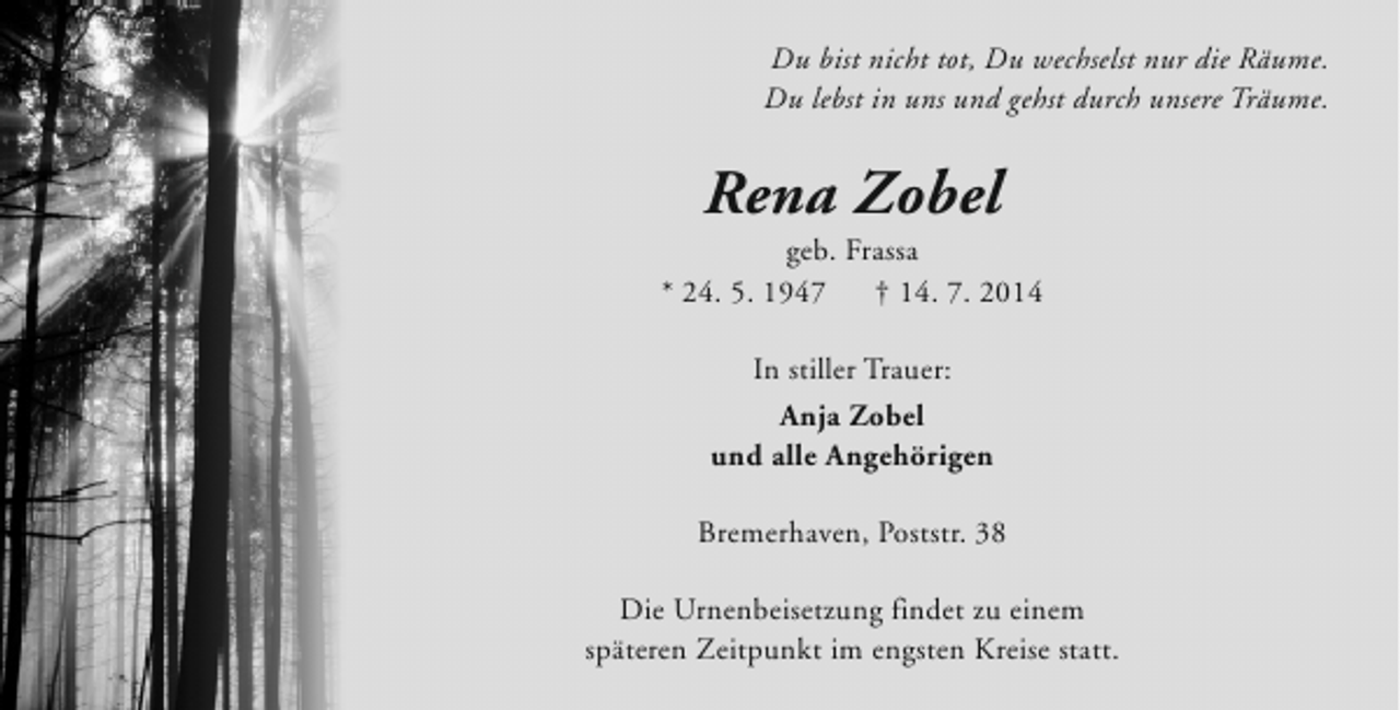 <p>Du bist nicht tot, Du wechselst nur die Räume.<br />Du lebst in uns und gehst durch unsere Träume.</p><p>Rena Zobel</p><p>geb. Frassa<br />* 24. 5. 1947<br />† 14. 7. 2014<br />In stiller Trauer:<br />Anja Zobel<br />und alle Angehörigen<br />Bremerhaven, Poststr. 38<br />Die Urnenbeisetzung findet zu einem<br />späteren Zeitpunkt im engsten Kreise statt.</p>