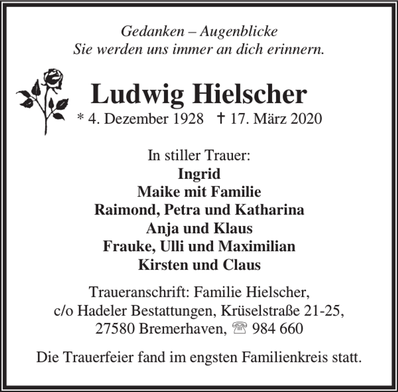 <p>Gedanken – Augenblicke<br />Sie werden uns immer an dich erinnern.</p><p>Ludwig Hielscher</p><p>* 4. Dezember 1928 B 17. März 2020<br />In stiller Trauer:<br />Ingrid<br />Maike mit Familie<br />Raimond, Petra und Katharina<br />Anja und Klaus<br />Frauke, Ulli und Maximilian<br />Kirsten und Claus<br />Traueranschrift: Familie Hielscher,<br />c/o Hadeler Bestattungen, Krüselstraße 21-25,<br />27580 Bremerhaven, ℡ 984 660<br />Die Trauerfeier fand im engsten Familienkreis statt.</p>