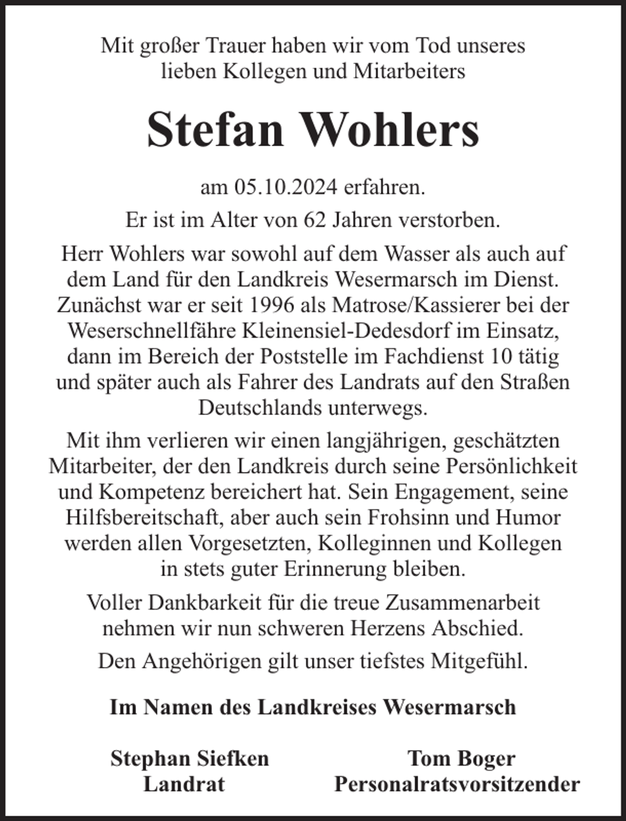 <p>Mit großer Trauer haben wir vom Tod unseres<br />lieben Kollegen und Mitarbeiters</p><p>Stefan Wohlers<br />am 05.10.2024 erfahren.<br />Er ist im Alter von 62 Jahren verstorben.<br />Herr Wohlers war sowohl auf dem Wasser als auch auf<br />dem Land für den Landkreis Wesermarsch im Dienst.<br />Zunächst war er seit 1996 als Matrose/Kassierer bei der<br />Weserschnellfähre Kleinensiel-Dedesdorf im Einsatz,<br />dann im Bereich der Poststelle im Fachdienst 10 tätig<br />und später auch als Fahrer des Landrats auf den Straßen<br />Deutschlands unterwegs.<br />Mit ihm verlieren wir einen langjährigen, geschätzten<br />Mitarbeiter, der den Landkreis durch seine Persönlichkeit<br />und Kompetenz bereichert hat. Sein Engagement, seine<br />Hilfsbereitschaft, aber auch sein Frohsinn und Humor<br />werden allen Vorgesetzten, Kolleginnen und Kollegen<br />in stets guter Erinnerung bleiben.<br />Voller Dankbarkeit für die treue Zusammenarbeit<br />nehmen wir nun schweren Herzens Abschied.<br />Den Angehörigen gilt unser tiefstes Mitgefühl.<br />Im Namen des Landkreises Wesermarsch<br />Stephan Siefken<br />Landrat</p><p>Tom Boger<br />Personalratsvorsitzender</p>