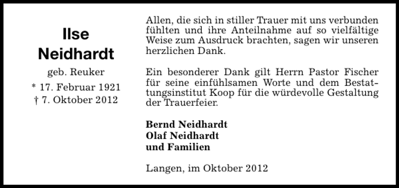 <p>Ilse<br />Neidhardt<br />geb. Reuker<br />* 17. Februar 1921<br />† 7. Oktober 2012</p><p>Allen, die sich in stiller Trauer mit uns verbunden<br />fühlten und ihre Anteilnahme auf so vielfältige<br />Weise zum Ausdruck brachten, sagen wir unseren<br />herzlichen Dank.<br />Ein besonderer Dank gilt Herrn Pastor Fischer<br />für seine einfühlsamen Worte und dem Bestattungsinstitut Koop für die würdevolle Gestaltung<br />der Trauerfeier.<br />Bernd Neidhardt<br />Olaf Neidhardt<br />und Familien<br />Langen, im Oktober 2012</p>