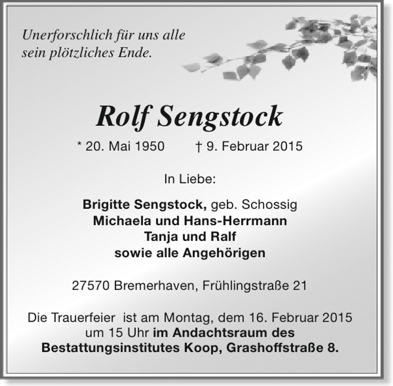 <p>Unerforschlich für uns alle<br />sein plötzliches Ende.</p><p>Rolf Sengstock<br />* 20. Mai 1950</p><p>† 9. Februar 2015</p><p>In Liebe:<br />Brigitte Sengstock, geb. Schossig<br />Michaela und Hans-Herrmann<br />Tanja und Ralf<br />sowie alle Angehörigen<br />27570 Bremerhaven, Frühlingstraße 21<br />Die Trauerfeier ist am Montag, dem 16. Februar 2015<br />um 15 Uhr im Andachtsraum des<br />Bestattungsinstitutes Koop, Grashoffstraße 8.</p>