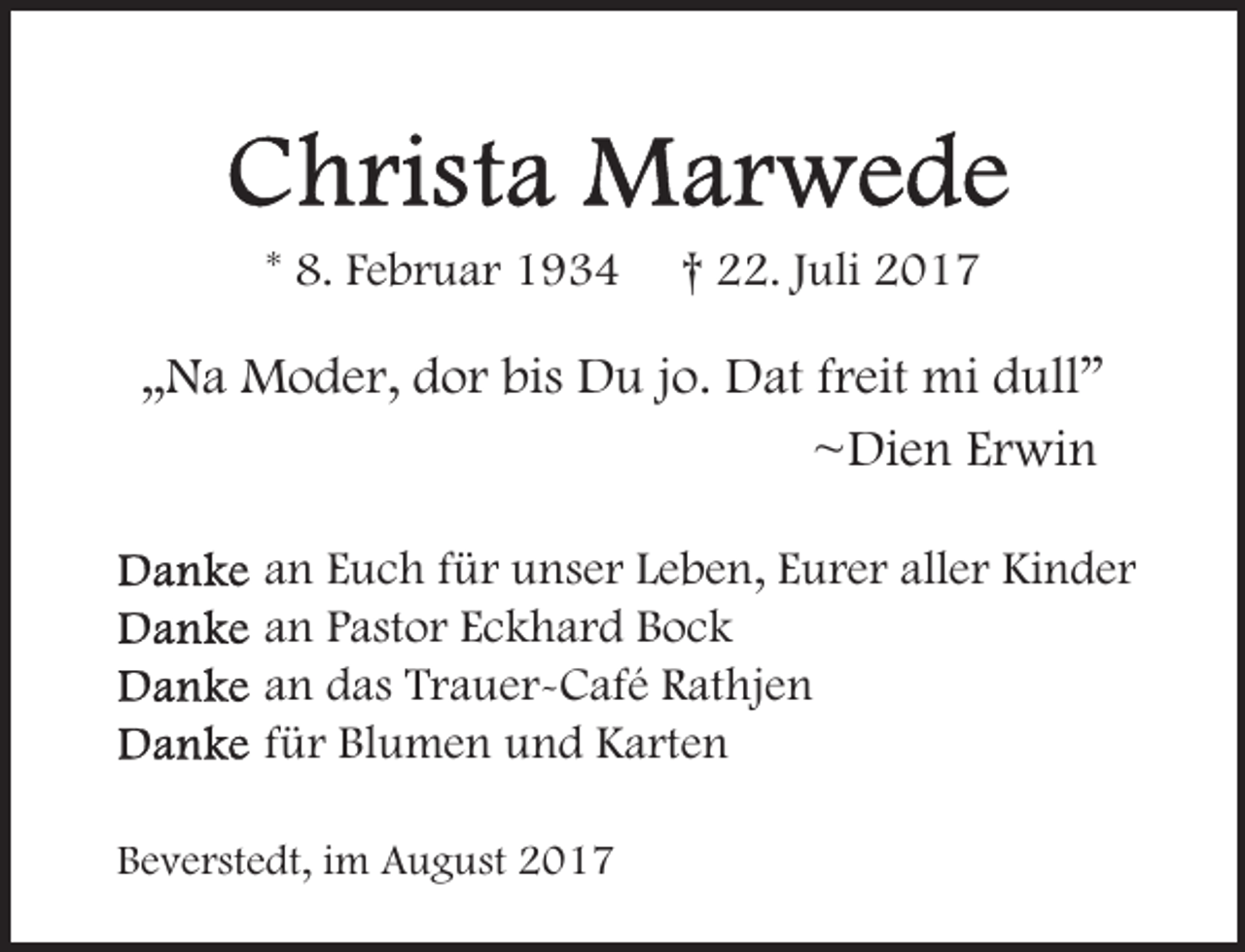 <p>* 8. Februar 1934</p><p>† 22. Juli 2017</p><p>„Na Moder, dor bis Du jo. Dat freit mi dull”<br />~Dien Erwin<br />an Euch für unser Leben, Eurer aller Kinder<br />an Pastor Eckhard Bock<br />an das Trauer-Café Rathjen<br />für Blumen und Karten<br />Beverstedt, im August 2017</p>