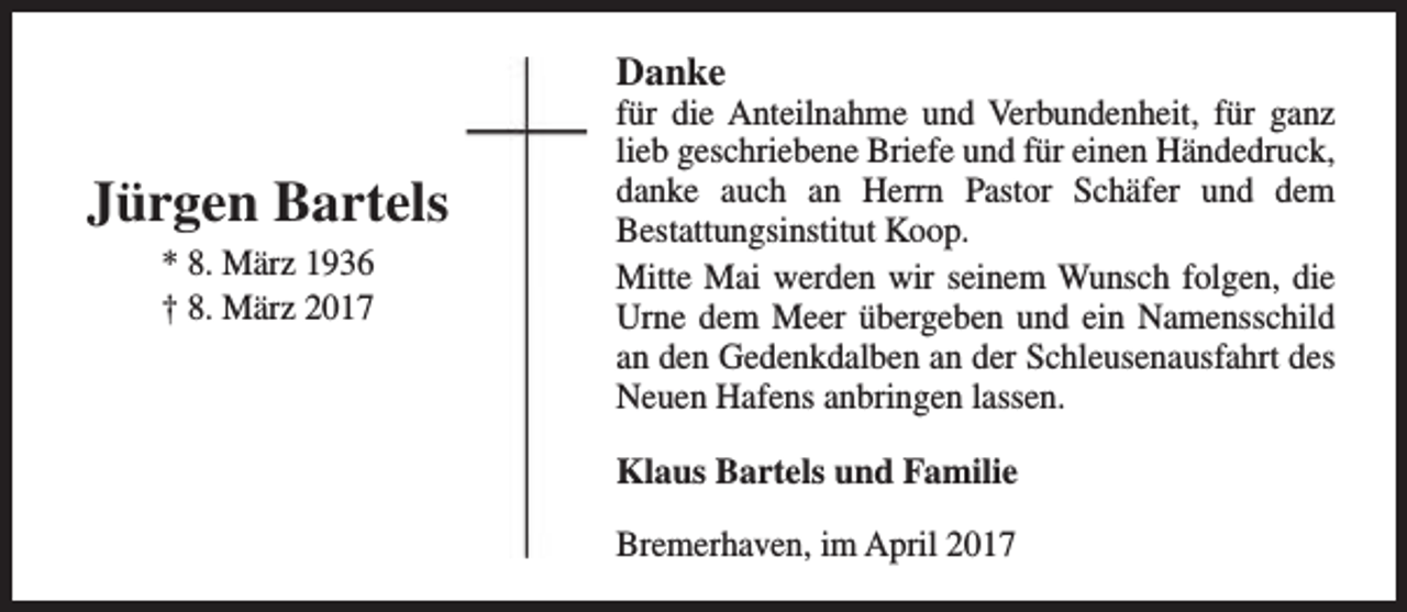 <p>Danke</p><p>Jürgen Bartels<br />* 8. März 1936<br />† 8. März 2017</p><p>für die Anteilnahme und Verbundenheit, für ganz<br />lieb geschriebene Briefe und für einen Händedruck,<br />danke auch an Herrn Pastor Schäfer und dem<br />Bestattungsinstitut Koop.<br />Mitte Mai werden wir seinem Wunsch folgen, die<br />Urne dem Meer übergeben und ein Namensschild<br />an den Gedenkdalben an der Schleusenausfahrt des<br />Neuen Hafens anbringen lassen.</p><p>Klaus Bartels und Familie<br />Bremerhaven, im April 2017</p>