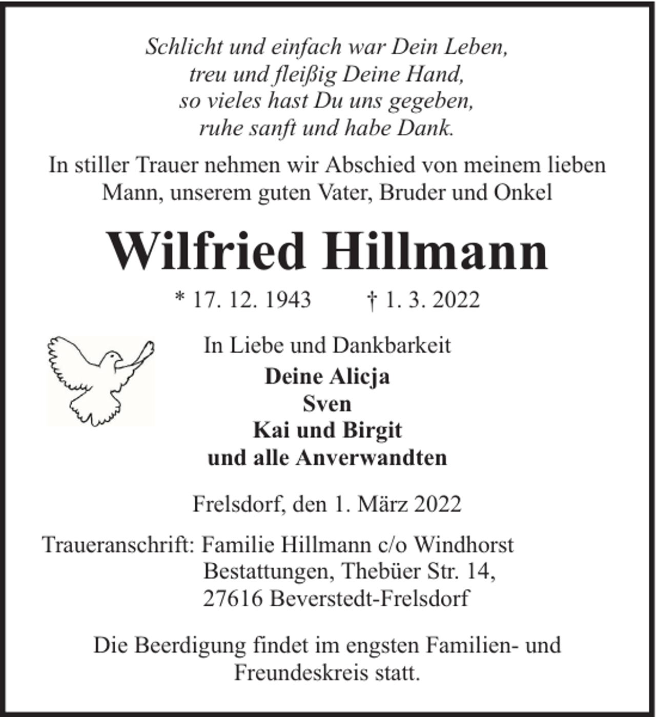 <p>Schlicht und einfach war Dein Leben,<br />treu und fleißig Deine Hand,<br />so vieles hast Du uns gegeben,<br />ruhe sanft und habe Dank.<br />In stiller Trauer nehmen wir Abschied von meinem lieben<br />Mann, unserem guten Vater, Bruder und Onkel</p><p>Wilfried Hillmann<br />* 17. 12. 1943</p><p>† 1. 3. 2022</p><p>In Liebe und Dankbarkeit<br />Deine Alicja<br />Sven<br />Kai und Birgit<br />und alle Anverwandten<br />Frelsdorf, den 1. März 2022<br />Traueranschrift: Familie Hillmann c/o Windhorst<br />Bestattungen, Thebüer Str. 14,<br />27616 Beverstedt-Frelsdorf<br />Die Beerdigung findet im engsten Familien- und<br />Freundeskreis statt.</p>