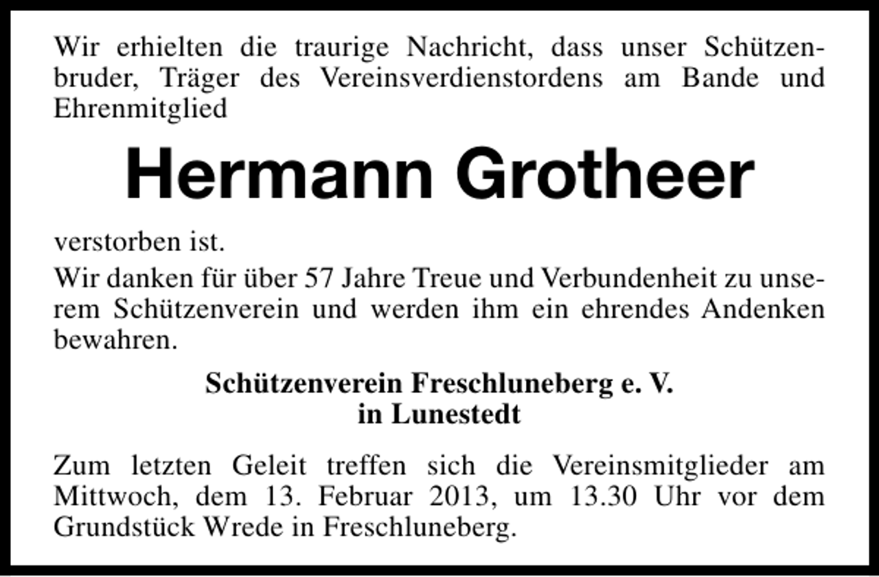 <p>Wir erhielten die traurige Nachricht, dass unser Schützenbruder, Träger des Vereinsverdienstordens am Bande und<br />Ehrenmitglied</p><p>Hermann Grotheer</p><p>verstorben ist.<br />Wir danken für über 57 Jahre Treue und Verbundenheit zu unserem Schützenverein und werden ihm ein ehrendes Andenken<br />bewahren.<br />Schützenverein Freschluneberg e. V.<br />in Lunestedt<br />Zum letzten Geleit treffen sich die Vereinsmitglieder am<br />Mittwoch, dem 13. Februar 2013, um 13.30 Uhr vor dem<br />Grundstück Wrede in Freschluneberg.</p>