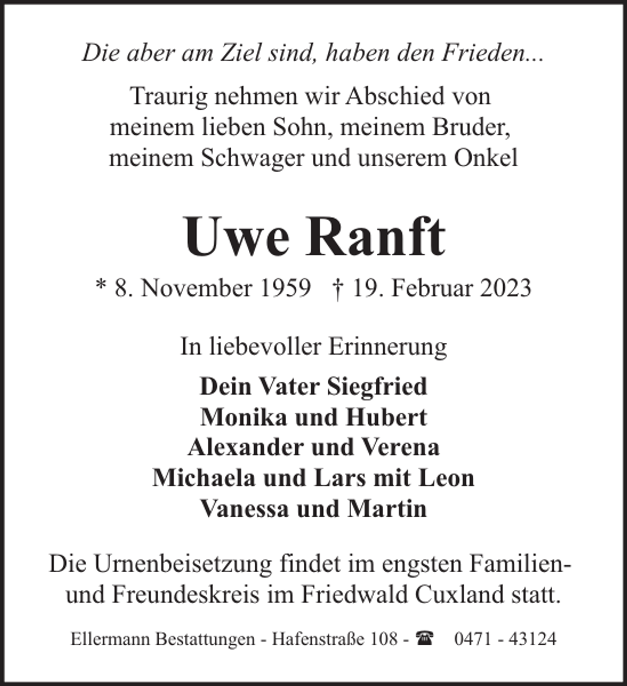 <p>Die aber am Ziel sind, haben den Frieden...<br />Traurig nehmen wir Abschied von<br />meinem lieben Sohn, meinem Bruder,<br />meinem Schwager und unserem Onkel</p><p>Uwe Ranft</p><p>* 8. November 1959 † 19. Februar 2023<br />In liebevoller Erinnerung<br />Dein Vater Siegfried<br />Monika und Hubert<br />Alexander und Verena<br />Michaela und Lars mit Leon<br />Vanessa und Martin<br />Die Urnenbeisetzung findet im engsten Familienund Freundeskreis im Friedwald Cuxland statt.<br />Ellermann Bestattungen - Hafenstraße 108 - ( 0471 - 43124</p>