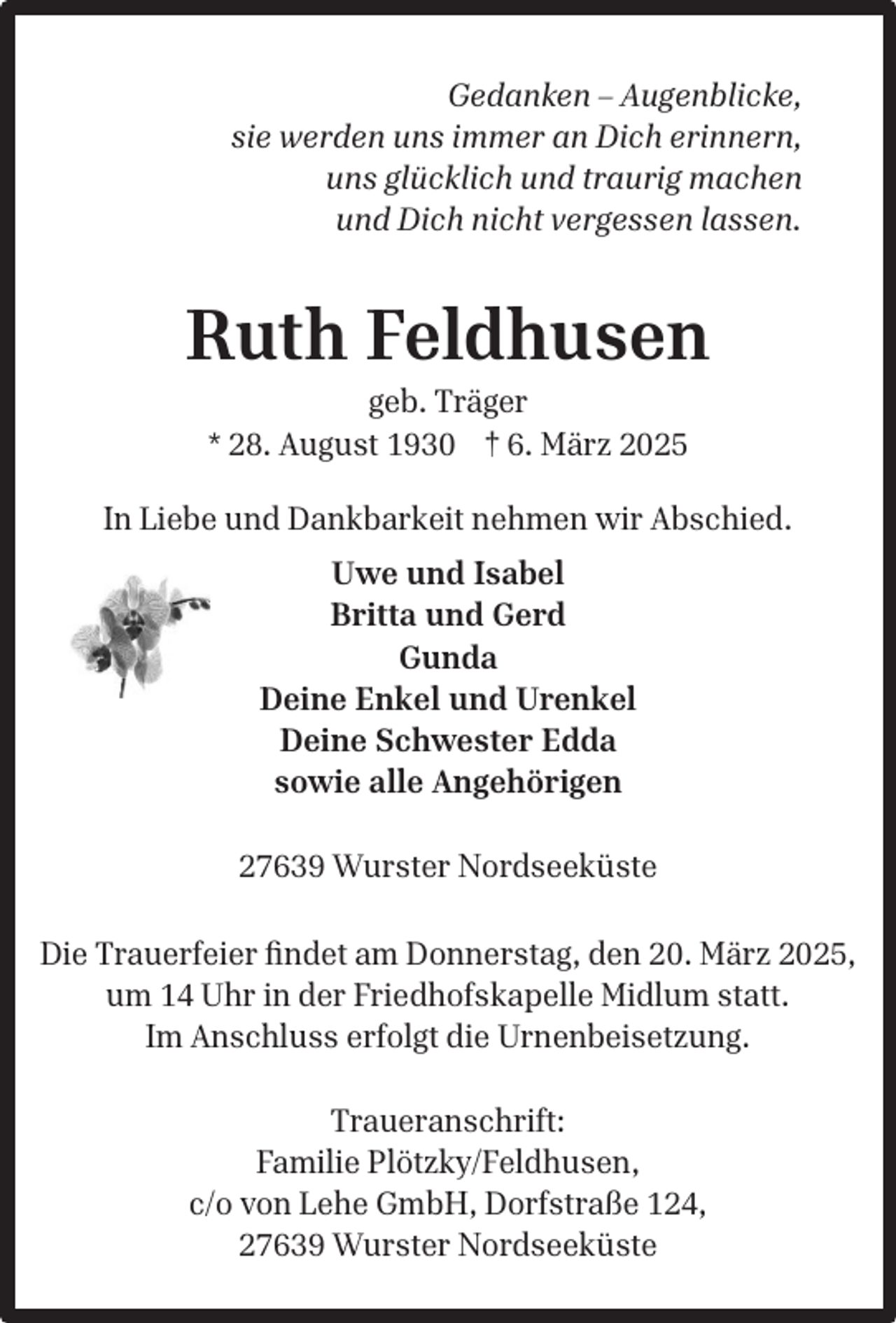 <p>Gedanken – Augenblicke,<br />sie werden uns immer an Dich erinnern,<br />uns glücklich und traurig machen<br />und Dich nicht vergessen lassen.</p><p>Ruth Feldhusen<br />geb. Träger<br />* 28. August 1930 † 6. März 2025</p><p>In Liebe und Dankbarkeit nehmen wir Abschied.<br />Uwe und Isabel<br />Britta und Gerd<br />Gunda<br />Deine Enkel und Urenkel<br />Deine Schwester Edda<br />sowie alle Angehörigen<br />27639 Wurster Nordseeküste<br />Die Trauerfeier ﬁndet am Donnerstag, den 20. März 2025,<br />um 14 Uhr in der Friedhofskapelle Midlum statt.<br />Im Anschluss erfolgt die Urnenbeisetzung.<br />Traueranschrift:<br />Familie Plötzky/Feldhusen,<br />c/o von Lehe GmbH, Dorfstraße 124,<br />27639 Wurster Nordseeküste</p>