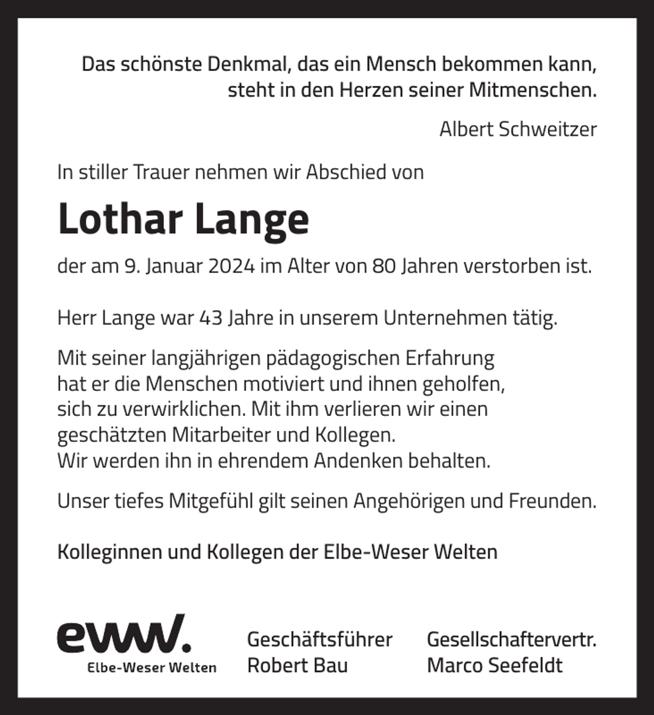 <p>Das schönste Denkmal, das ein Mensch bekommen kann,<br />steht in den Herzen seiner Mitmenschen.<br />Albert Schweitzer<br />In stiller Trauer nehmen wir Abschied von</p><p>Lothar Lange<br />der am 9. Januar 2024 im Alter von 80 Jahren verstorben ist.<br />Herr Lange war 43 Jahre in unserem Unternehmen tätig.<br />Mit seiner langjährigen pädagogischen Erfahrung<br />hat er die Menschen motiviert und ihnen geholfen,<br />sich zu verwirklichen. Mit ihm verlieren wir einen<br />geschätzten Mitarbeiter und Kollegen.<br />Wir werden ihn in ehrendem Andenken behalten.<br />Unser tiefes Mitgefühl gilt seinen Angehörigen und Freunden.<br />Kolleginnen und Kollegen der Elbe-Weser Welten</p><p>Geschäftsführer<br />Robert Bau</p><p>Gesellschaftervertr.<br />Marco Seefeldt</p>