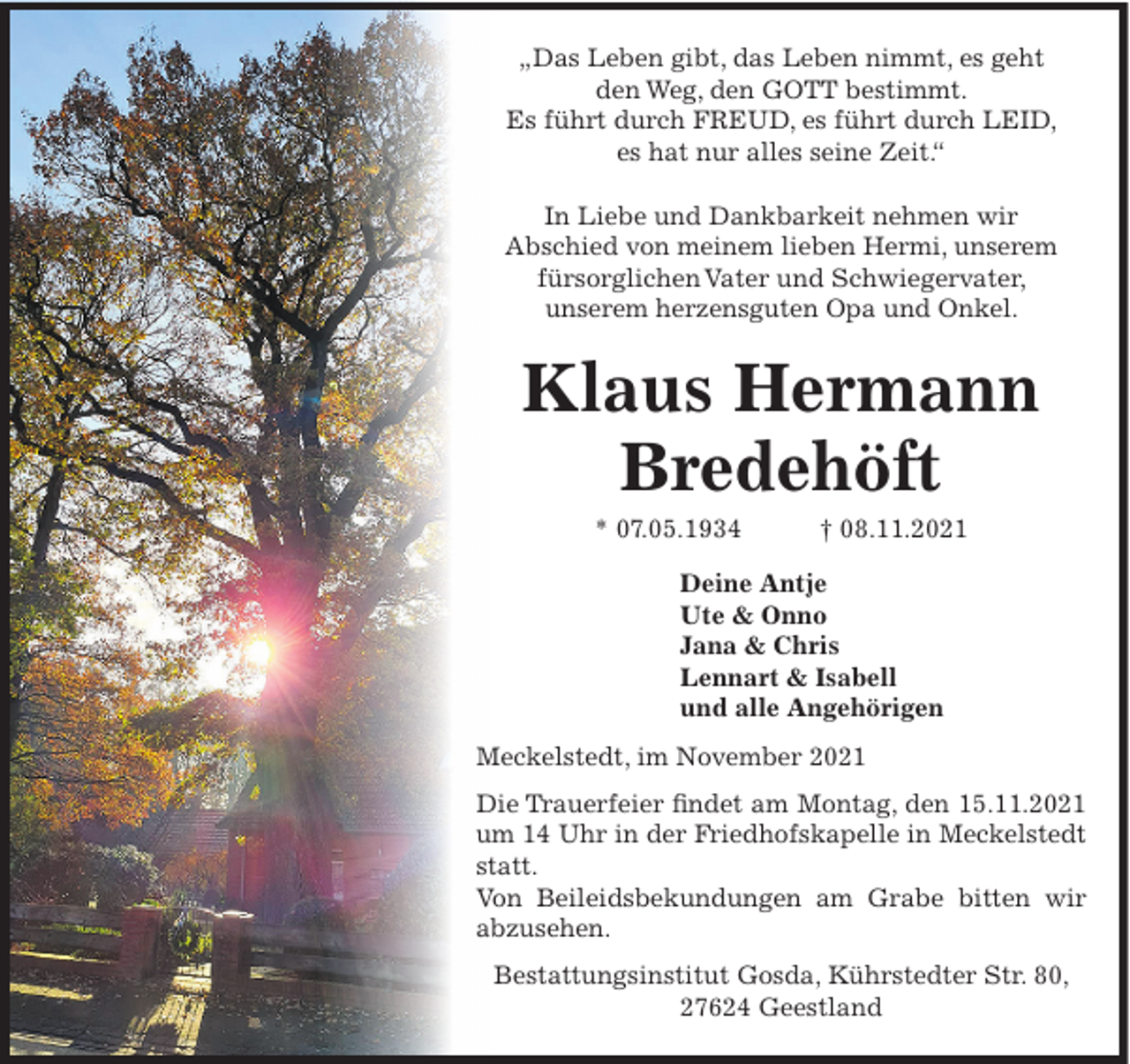 <p>„Das Leben gibt, das Leben nimmt, es geht<br />den Weg, den GOTT bestimmt.<br />Es führt durch FREUD, es führt durch LEID,<br />es hat nur alles seine Zeit.“<br />In Liebe und Dankbarkeit nehmen wir<br />Abschied von meinem lieben Hermi, unserem<br />fürsorglichen Vater und Schwiegervater,<br />unserem herzensguten Opa und Onkel.</p><p>Klaus Hermann<br />Bredehöft<br />* 07.05.1934</p><p>† 08.11.2021</p><p>Deine Antje<br />Ute &amp; Onno<br />Jana &amp; Chris<br />Lennart &amp; Isabell<br />und alle Angehörigen<br />Meckelstedt, im November 2021<br />Die Trauerfeier findet am Montag, den 15.11.2021<br />um 14 Uhr in der Friedhofskapelle in Meckelstedt<br />statt.<br />Von Beileidsbekundungen am Grabe bitten wir<br />abzusehen.<br />Bestattungsinstitut Gosda, Kührstedter Str. 80,<br />27624 Geestland</p>