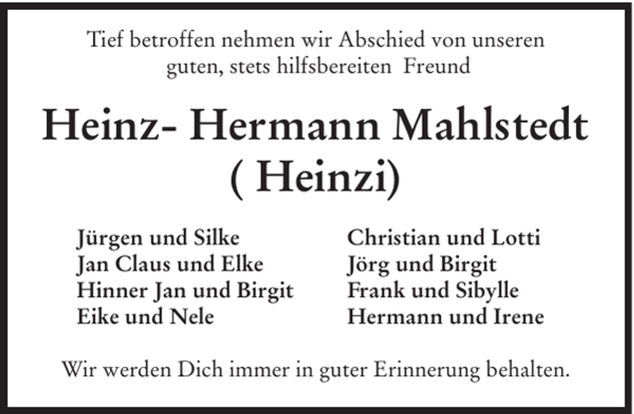 <p>Tief betroffen nehmen wir Abschied von unseren<br />guten, stets hilfsbereiten Freund</p><p>Heinz- Hermann Mahlstedt<br />( Heinzi)<br />Jürgen und Silke<br />Jan Claus und Elke<br />Hinner Jan und Birgit<br />Eike und Nele</p><p>Christian und Lotti<br />Jörg und Birgit<br />Frank und Sibylle<br />Hermann und Irene</p><p>Wir werden Dich immer in guter Erinnerung behalten.</p>