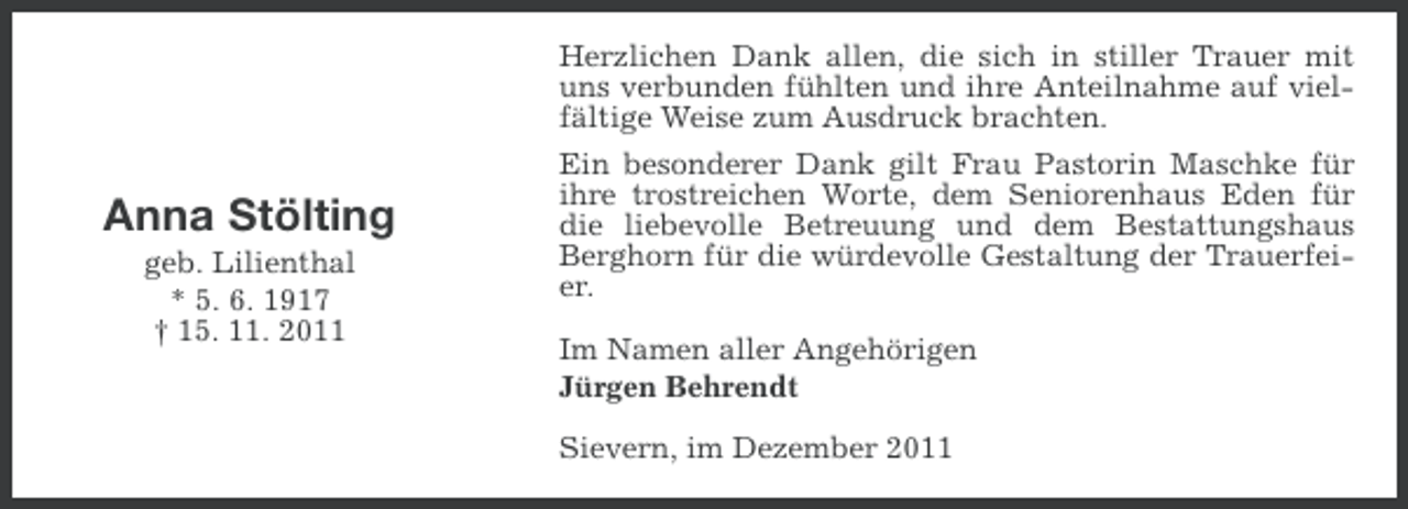 <p>Anna Stölting<br />geb. Lilienthal<br />* 5. 6. 1917<br />† 15. 11. 2011</p><p>Herzlichen Dank allen, die sich in stiller Trauer mit<br />uns verbunden fühlten und ihre Anteilnahme auf vielfältige Weise zum Ausdruck brachten.<br />Ein besonderer Dank gilt Frau Pastorin Maschke für<br />ihre trostreichen Worte, dem Seniorenhaus Eden für<br />die liebevolle Betreuung und dem Bestattungshaus<br />Berghorn für die würdevolle Gestaltung der Trauerfeier.<br />Im Namen aller Angehörigen<br />Jürgen Behrendt<br />Sievern, im Dezember 2011</p>