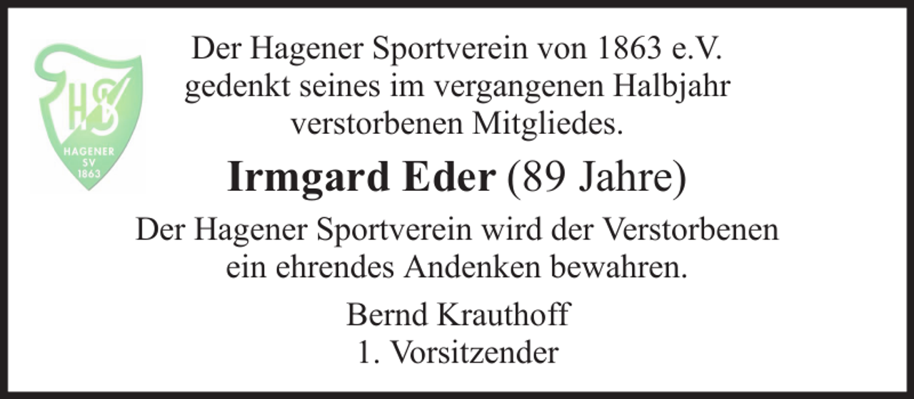 <p>Der Hagener Sportverein von 1863 e.V.<br />gedenkt seines im vergangenen Halbjahr<br />verstorbenen Mitgliedes.</p><p>Irmgard Eder (89 Jahre)<br />Der Hagener Sportverein wird der Verstorbenen<br />ein ehrendes Andenken bewahren.<br />Bernd Krauthoff<br />1. Vorsitzender</p>