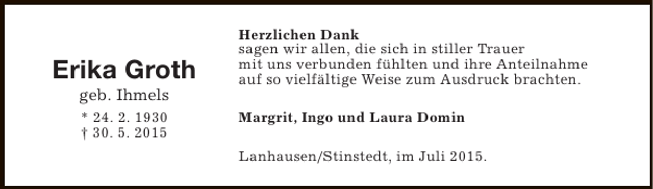 <p>Erika Groth<br />geb. Ihmels<br />* 24. 2. 1930<br />† 30. 5. 2015</p><p>Herzlichen Dank<br />sagen wir allen, die sich in stiller Trauer<br />mit uns verbunden fühlten und ihre Anteilnahme<br />auf so vielfältige Weise zum Ausdruck brachten.<br />Margrit, Ingo und Laura Domin<br />Lanhausen/Stinstedt, im Juli 2015.</p>